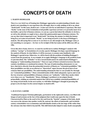 CONCEPTS OF DEATH
1. MARTIN HEIDEGGER

There is a very brief way of framing how Heidegger approaches an understanding of death: since
death is not something we can experience (live through), there is really nothing at all to say about
"death itself." In this sense, death is not -- it does not exist for an individual to experience. But since
"death," in the sense of the termination of all possible experience (at least a we presently know it) is
inevitable, a given fact of human existence, we can say a great deal about the attitudes we do have,
as well as the attitudes we ought to have, about this quintessential aspect of human existence. We
can say that what is important is not "death itself," but dying, the manner in which the human
being lives as it aims toward death. "Death," as our being toward it, is the focus of Heidegger's
analysis. The old saying that as soon as we are born we are old enough to die, Heidegger notes, is
not something we can ignore -- for how we live in light of this fact makes all the difference (BT, p.
158).

Given this above frame, however, we must be careful not to confuse Heidegger's analysis with
ordinary "sayings" or formulations of everyday speech. Heidegger develops a special language in
the analysis of Dasein. In what follows, it will be necessary to assume some familiarity with
Heidegger's special terms. Otherwise, we will be faced with the problem of building Heidegger's
system from the ground up. As an example, let us apply Heidegger's language to the problem frame
we just described. The "attitudes" we have toward death need to be understood in Heidegger's
language as "understanding attunements." These are types of future-oriented awareness that also
contain a heedfulness or emotional investment. The type of understanding attunements we can
have, that derive directly from the primordial structure of Dasein are "existential possibilities." But
these possibilities can take on an abstract or "theoretical" aspect because the given facts of our
existence limit our possibilities. The understanding attunements that we can actually live through
are "existentiell possibilities." Those existentiell modes of life which adequately express and reveal
the true structure and possibilities of human existence are "authentic," while those modes which
cover these over are "inauthentic." Hence, Heidegger's problem is to investigate Dasein
primordially, yielding an existential analysis that will in turn establish existentiell possibilities of
our being toward death. In the next section, we will follow Heidegger's thought in pursuing this
project as he develops it in the central chapter on death in BT.



2. JEAN-PAUL SARTRE

 Traditional European Christian philosophy, particularly in the eighteenth century, was filled with
images of and sermons on the fear of the judgment that would come upon the time of death.
Characterized by Plato as the need to free the soul from the "hateful" company of the body, death
was seen as the entrance into another world. By contrast, the efforts of nineteenth- and twentieth-
century existentialists were to humanize and individualize death as the last stage of life rather than
the entrance into that which is beyond life. This shift historically helped to make death conceptually
 