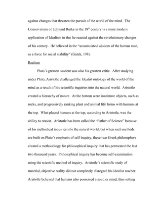 against changes that threaten the pursuit of the world of the mind. The
Conservatism of Edmund Burke in the 18th
century is a more modern
application of Idealism in that he reacted against the revolutionary changes
of his century. He believed in the “accumulated wisdom of the human race,
as a force for social stability” (Gutek, 198).
Realism
Plato’s greatest student was also his greatest critic. After studying
under Plato, Aristotle challenged the Idealist ontology of the world of the
mind as a result of his scientific inquiries into the natural world. Aristotle
created a hierarchy of nature. At the bottom were inanimate objects, such as
rocks, and progressively ranking plant and animal life forms with humans at
the top. What placed humans at the top, according to Aristotle, was the
ability to reason. Aristotle has been called the “Father of Science” because
of his methodical inquiries into the natural world, but when such methods
are built on Plato’s emphasis of self-inquiry, these two Greek philosophers
created a methodology for philosophical inquiry that has permeated the last
two thousand years. Philosophical inquiry has become self-examination
using the scientific method of inquiry. Aristotle’s scientific study of
material, objective reality did not completely disregard his Idealist teacher.
Aristotle believed that humans also possessed a soul, or mind, thus setting
 