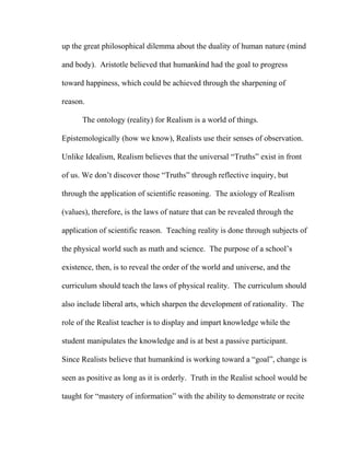 up the great philosophical dilemma about the duality of human nature (mind
and body). Aristotle believed that humankind had the goal to progress
toward happiness, which could be achieved through the sharpening of
reason.
The ontology (reality) for Realism is a world of things.
Epistemologically (how we know), Realists use their senses of observation.
Unlike Idealism, Realism believes that the universal “Truths” exist in front
of us. We don’t discover those “Truths” through reflective inquiry, but
through the application of scientific reasoning. The axiology of Realism
(values), therefore, is the laws of nature that can be revealed through the
application of scientific reason. Teaching reality is done through subjects of
the physical world such as math and science. The purpose of a school’s
existence, then, is to reveal the order of the world and universe, and the
curriculum should teach the laws of physical reality. The curriculum should
also include liberal arts, which sharpen the development of rationality. The
role of the Realist teacher is to display and impart knowledge while the
student manipulates the knowledge and is at best a passive participant.
Since Realists believe that humankind is working toward a “goal”, change is
seen as positive as long as it is orderly. Truth in the Realist school would be
taught for “mastery of information” with the ability to demonstrate or recite
 