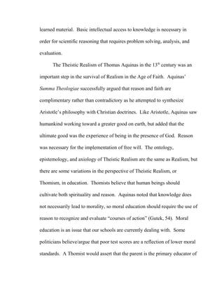 learned material. Basic intellectual access to knowledge is necessary in
order for scientific reasoning that requires problem solving, analysis, and
evaluation.
The Theistic Realism of Thomas Aquinas in the 13th
century was an
important step in the survival of Realism in the Age of Faith. Aquinas’
Summa Theologiae successfully argued that reason and faith are
complimentary rather than contradictory as he attempted to synthesize
Aristotle’s philosophy with Christian doctrines. Like Aristotle, Aquinas saw
humankind working toward a greater good on earth, but added that the
ultimate good was the experience of being in the presence of God. Reason
was necessary for the implementation of free will. The ontology,
epistemology, and axiology of Theistic Realism are the same as Realism, but
there are some variations in the perspective of Theistic Realism, or
Thomism, in education. Thomists believe that human beings should
cultivate both spirituality and reason. Aquinas noted that knowledge does
not necessarily lead to morality, so moral education should require the use of
reason to recognize and evaluate “courses of action” (Gutek, 54). Moral
education is an issue that our schools are currently dealing with. Some
politicians believe/argue that poor test scores are a reflection of lower moral
standards. A Thomist would assert that the parent is the primary educator of
 