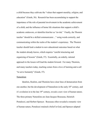 a child because they cultivate the “values that support morality, religion, and
education” (Gutek, 56). Research has been accumulating to support the
importance of the role of parental involvement in the academic achievement
of a child, and the influence of home life situations that support a child’s
academic endeavors, or identifies him/her as “at-risk.” Finally, the Thomist
teacher “should be a skilled communicator…” using words correctly, and
communicating within the realm of the student’s experience. The Thomist
teacher should lead a student to new educational outcomes based on what
the student already knows, which requires “careful structuring and
organizing of lessons” (Gutek, 57). Essentially, an orderly, rational
approach to the lesson will lead the student forward. For many Thomists,
and many teachers today, teaching comes from a love of learning and a call
“to serve humanity” (Gutek, 57).
Naturalism
Idealists, Realists, and Thomists have clear lines of demarcation from
one another, but the development of Naturalism in the early 18th
century, and
it’s evolution in to the late 19th
century, reveals a new view of human nature.
The three primary Naturalists are Jean-Jacques Rousseau, Heinrich
Pestalozzi, and Herbert Spencer. Rousseau often revealed a romantic view
of human nature, Pestalozzi retained a belief in God, and Spencer adapted
 