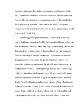 Darwin’s evolutionary theories into a competitive ethical system (Gutek,
63). Despite these differences, Naturalists share three common beliefs: 1)
“one must look to nature and to human nature, as part of the natural order,
for the purposes of education”, 2) we understand nature “through the
senses”, and 3) because “nature’s processes are slow…education also should
be unhurried” (Gutek, 63).
The ontology (reality) for Naturalism is nature itself. Naturalists
believe that human nature is defined by the interaction of human beings with
their environment, therefore, “there is no single order of reality” (Gutek, 63).
The subjectivity of human nature is thus introduced … a clear separation
from the objectivity of Idealism and Realism. If human nature is defined
through interaction with nature, the epistemology (how we know) of
Naturalism is observing results using the scientific method of inquiry. A
child can learn how to do something through trial and error. The axiology
(values) of Naturalism is to harmonize one’s life more closely with nature.
Notice how harmony with nature as a goal has replaced Plato’s universal
Truths, Aristotle’s happiness, and Aquinas’ presence of God. Teaching the
reality of Naturalism, if reality is nature itself, is achieved by observation of
nature. Nature will teach us what is real and truth can be learned through
experiences and discoveries, and interactions with others. Nature is the
 
