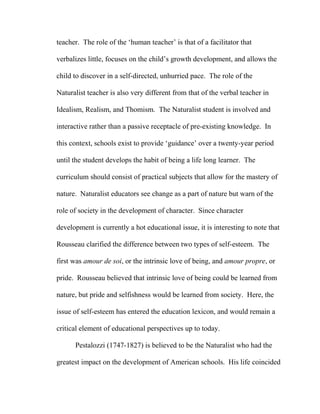 teacher. The role of the ‘human teacher’ is that of a facilitator that
verbalizes little, focuses on the child’s growth development, and allows the
child to discover in a self-directed, unhurried pace. The role of the
Naturalist teacher is also very different from that of the verbal teacher in
Idealism, Realism, and Thomism. The Naturalist student is involved and
interactive rather than a passive receptacle of pre-existing knowledge. In
this context, schools exist to provide ‘guidance’ over a twenty-year period
until the student develops the habit of being a life long learner. The
curriculum should consist of practical subjects that allow for the mastery of
nature. Naturalist educators see change as a part of nature but warn of the
role of society in the development of character. Since character
development is currently a hot educational issue, it is interesting to note that
Rousseau clarified the difference between two types of self-esteem. The
first was amour de soi, or the intrinsic love of being, and amour propre, or
pride. Rousseau believed that intrinsic love of being could be learned from
nature, but pride and selfishness would be learned from society. Here, the
issue of self-esteem has entered the education lexicon, and would remain a
critical element of educational perspectives up to today.
Pestalozzi (1747-1827) is believed to be the Naturalist who had the
greatest impact on the development of American schools. His life coincided
 