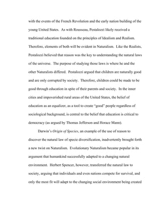 with the events of the French Revolution and the early nation building of the
young United States. As with Rousseau, Pestalozzi likely received a
traditional education founded on the principles of Idealism and Realism.
Therefore, elements of both will be evident in Naturalism. Like the Realists,
Pestalozzi believed that reason was the key to understanding the natural laws
of the universe. The purpose of studying those laws is where he and the
other Naturalists differed. Pestalozzi argued that children are naturally good
and are only corrupted by society. Therefore, children could be made to be
good through education in spite of their parents and society. In the inner
cities and impoverished rural areas of the United States, the belief of
education as an equalizer, as a tool to create “good” people regardless of
sociological background, is central to the belief that education is critical to
democracy (as argued by Thomas Jefferson and Horace Mann).
Darwin’s Origin of Species, an example of the use of reason to
discover the natural law of specie diversification, inadvertently brought forth
a new twist on Naturalism. Evolutionary Naturalism became popular in its
argument that humankind successfully adapted to a changing natural
environment. Herbert Spencer, however, transferred the natural law to
society, arguing that individuals and even nations compete for survival, and
only the most fit will adapt to the changing social environment being created
 