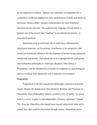 by the industrial revolution. Spencer saw education as preparation for a
competitive world and emphasized early identification of skills and talents to
determine where a child’s energies could produce the most beneficial
education for his survival. The undemocratic language of such beliefs is
perhaps one of the reasons that “tracking” as an educational practice, is
considered unethical.
Naturalism took several turns, all of which have influenced our
educational practices, yet the primary contribution is the perspective that
nature (environment) influences the development of human beings (physical,
intellectual, and social). Naturalism serves as a springboard for perhaps the
most influential philosophy in American education; John Dewey’s
Pragmatism, and the introduction of human development as a psychological
process resulting from interaction with a subjective environment.
Pragmatism
Pragmatism is the first educational philosophy credited to American
origin. Despite the demarcation from Idealism, Realism, and Thomism to
Naturalism, these philosophies shared a common view of reality, “in which
truth is a priori, or prior to and independent of human experience” (Gutek,
78). Even the Naturalists who leaned more toward subjectivity believed in
natural laws that could be discovered through reason. Naturalism can be
 