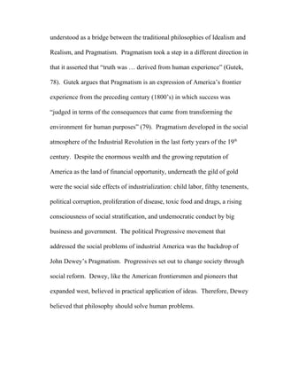 understood as a bridge between the traditional philosophies of Idealism and
Realism, and Pragmatism. Pragmatism took a step in a different direction in
that it asserted that “truth was … derived from human experience” (Gutek,
78). Gutek argues that Pragmatism is an expression of America’s frontier
experience from the preceding century (1800’s) in which success was
“judged in terms of the consequences that came from transforming the
environment for human purposes” (79). Pragmatism developed in the social
atmosphere of the Industrial Revolution in the last forty years of the 19th
century. Despite the enormous wealth and the growing reputation of
America as the land of financial opportunity, underneath the gild of gold
were the social side effects of industrialization: child labor, filthy tenements,
political corruption, proliferation of disease, toxic food and drugs, a rising
consciousness of social stratification, and undemocratic conduct by big
business and government. The political Progressive movement that
addressed the social problems of industrial America was the backdrop of
John Dewey’s Pragmatism. Progressives set out to change society through
social reform. Dewey, like the American frontiersmen and pioneers that
expanded west, believed in practical application of ideas. Therefore, Dewey
believed that philosophy should solve human problems.
 