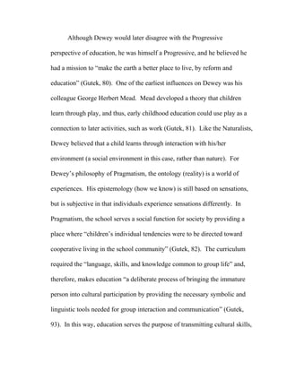 Although Dewey would later disagree with the Progressive
perspective of education, he was himself a Progressive, and he believed he
had a mission to “make the earth a better place to live, by reform and
education” (Gutek, 80). One of the earliest influences on Dewey was his
colleague George Herbert Mead. Mead developed a theory that children
learn through play, and thus, early childhood education could use play as a
connection to later activities, such as work (Gutek, 81). Like the Naturalists,
Dewey believed that a child learns through interaction with his/her
environment (a social environment in this case, rather than nature). For
Dewey’s philosophy of Pragmatism, the ontology (reality) is a world of
experiences. His epistemology (how we know) is still based on sensations,
but is subjective in that individuals experience sensations differently. In
Pragmatism, the school serves a social function for society by providing a
place where “children’s individual tendencies were to be directed toward
cooperative living in the school community” (Gutek, 82). The curriculum
required the “language, skills, and knowledge common to group life” and,
therefore, makes education “a deliberate process of bringing the immature
person into cultural participation by providing the necessary symbolic and
linguistic tools needed for group interaction and communication” (Gutek,
93). In this way, education serves the purpose of transmitting cultural skills,
 