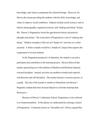 knowledge, and values to perpetuate the cultural heritage. However, for
Dewey this meant providing the students with the skills, knowledge, and
values to improve social conditions. Subjects include social sciences such as
history and geography, organized sciences, and “making and doing” (Gutek,
99). Dewey’s Pragmatism closed the gap between theory and practice
(thought and action). The curriculum of Pragmatism is one of “making and
doing.” Modern examples of this are not “hands-on” activities as is often
assumed. A better example would be a “hands-on” project that requires the
cooperation of several students.
In the Pragmatist perspective of education, the student is an active
participant and contributes to the learning process. Dewey believed that
teacher questioning (as is the tradition of Idealism and Realism) imposed
external discipline. Instead, activities are problem oriented and required
self-direction and self-discipline. The teacher became a resource person, or
a guide. The role of the teacher is similar to Naturalism, but Dewey’s
Pragmatic student had more focused objectives in his/her learning than
Rousseau’s.
Because of Dewey’s Laboratory School, Pragmatism is also referred
to as Experimentalism. In this phrase we understand the axiology (values)
of Pragmatism. Commonly known as “the public test”, Dewey argued that
 