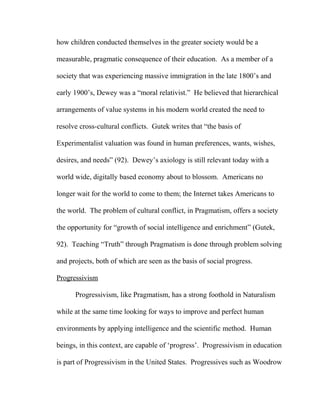 how children conducted themselves in the greater society would be a
measurable, pragmatic consequence of their education. As a member of a
society that was experiencing massive immigration in the late 1800’s and
early 1900’s, Dewey was a “moral relativist.” He believed that hierarchical
arrangements of value systems in his modern world created the need to
resolve cross-cultural conflicts. Gutek writes that “the basis of
Experimentalist valuation was found in human preferences, wants, wishes,
desires, and needs” (92). Dewey’s axiology is still relevant today with a
world wide, digitally based economy about to blossom. Americans no
longer wait for the world to come to them; the Internet takes Americans to
the world. The problem of cultural conflict, in Pragmatism, offers a society
the opportunity for “growth of social intelligence and enrichment” (Gutek,
92). Teaching “Truth” through Pragmatism is done through problem solving
and projects, both of which are seen as the basis of social progress.
Progressivism
Progressivism, like Pragmatism, has a strong foothold in Naturalism
while at the same time looking for ways to improve and perfect human
environments by applying intelligence and the scientific method. Human
beings, in this context, are capable of ‘progress’. Progressivism in education
is part of Progressivism in the United States. Progressives such as Woodrow
 