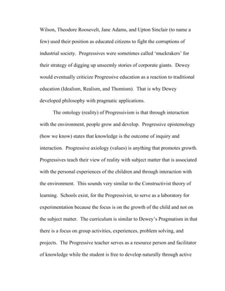 Wilson, Theodore Roosevelt, Jane Adams, and Upton Sinclair (to name a
few) used their position as educated citizens to fight the corruptions of
industrial society. Progressives were sometimes called ‘muckrakers’ for
their strategy of digging up unseemly stories of corporate giants. Dewey
would eventually criticize Progressive education as a reaction to traditional
education (Idealism, Realism, and Thomism). That is why Dewey
developed philosophy with pragmatic applications.
The ontology (reality) of Progressivism is that through interaction
with the environment, people grow and develop. Progressive epistemology
(how we know) states that knowledge is the outcome of inquiry and
interaction. Progressive axiology (values) is anything that promotes growth.
Progressives teach their view of reality with subject matter that is associated
with the personal experiences of the children and through interaction with
the environment. This sounds very similar to the Constructivist theory of
learning. Schools exist, for the Progressivist, to serve as a laboratory for
experimentation because the focus is on the growth of the child and not on
the subject matter. The curriculum is similar to Dewey’s Pragmatism in that
there is a focus on group activities, experiences, problem solving, and
projects. The Progressive teacher serves as a resource person and facilitator
of knowledge while the student is free to develop naturally through active
 