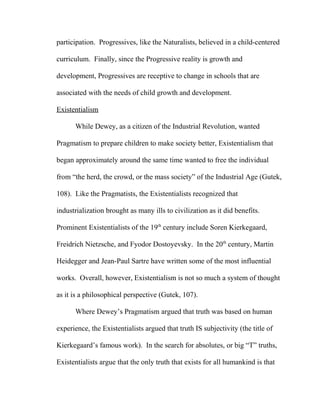 participation. Progressives, like the Naturalists, believed in a child-centered
curriculum. Finally, since the Progressive reality is growth and
development, Progressives are receptive to change in schools that are
associated with the needs of child growth and development.
Existentialism
While Dewey, as a citizen of the Industrial Revolution, wanted
Pragmatism to prepare children to make society better, Existentialism that
began approximately around the same time wanted to free the individual
from “the herd, the crowd, or the mass society” of the Industrial Age (Gutek,
108). Like the Pragmatists, the Existentialists recognized that
industrialization brought as many ills to civilization as it did benefits.
Prominent Existentialists of the 19th
century include Soren Kierkegaard,
Freidrich Nietzsche, and Fyodor Dostoyevsky. In the 20th
century, Martin
Heidegger and Jean-Paul Sartre have written some of the most influential
works. Overall, however, Existentialism is not so much a system of thought
as it is a philosophical perspective (Gutek, 107).
Where Dewey’s Pragmatism argued that truth was based on human
experience, the Existentialists argued that truth IS subjectivity (the title of
Kierkegaard’s famous work). In the search for absolutes, or big “T” truths,
Existentialists argue that the only truth that exists for all humankind is that
 