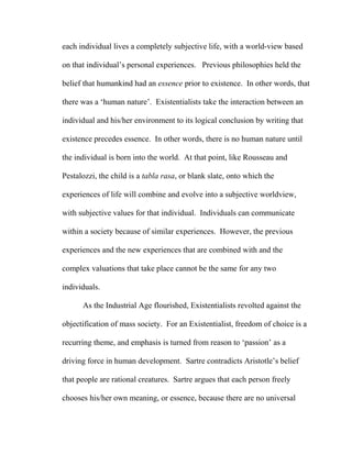each individual lives a completely subjective life, with a world-view based
on that individual’s personal experiences. Previous philosophies held the
belief that humankind had an essence prior to existence. In other words, that
there was a ‘human nature’. Existentialists take the interaction between an
individual and his/her environment to its logical conclusion by writing that
existence precedes essence. In other words, there is no human nature until
the individual is born into the world. At that point, like Rousseau and
Pestalozzi, the child is a tabla rasa, or blank slate, onto which the
experiences of life will combine and evolve into a subjective worldview,
with subjective values for that individual. Individuals can communicate
within a society because of similar experiences. However, the previous
experiences and the new experiences that are combined with and the
complex valuations that take place cannot be the same for any two
individuals.
As the Industrial Age flourished, Existentialists revolted against the
objectification of mass society. For an Existentialist, freedom of choice is a
recurring theme, and emphasis is turned from reason to ‘passion’ as a
driving force in human development. Sartre contradicts Aristotle’s belief
that people are rational creatures. Sartre argues that each person freely
chooses his/her own meaning, or essence, because there are no universal
 