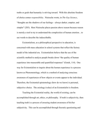 truths or goals that humanity is striving toward. With this absolute freedom
of choice comes responsibility. Nietzsche wrote, in The Gay Science,
“thoughts are the shadows of our feelings – always darker, emptier, and
simpler” (203). Here Nietzsche places passion above reason because reason
is merely a tool to try to understand the complexities of human emotion…to
use words to describe the indescribable.
Existentialism, as a philosophical perspective in education, is
concerned with mass education in school systems that reflect the factory
model of the industrial era. Existentialists believe that the use of the
scientific method to analyze people breaks down “the quality of human
experience into measurable and quantified responses” (Gutek, 114). One
way for Existentialists to inquire about the human experience is a process
known as Phenomenology, which is a method of analyzing conscious
awareness of experiences of how objects or events appear to the individual.
Therefore, the Existential epistemology (how do we know) is personal,
subjective choice. The axiology (value) of an Existentialist is freedom.
Teaching the Existential reality, the world of existing, can be
accomplished through art, ethics, or philosophy. If truth is subjectivity, then
teaching truth is a process of arousing student awareness of his/her
subjectivity. This can be accomplished through Socratic questioning and
 