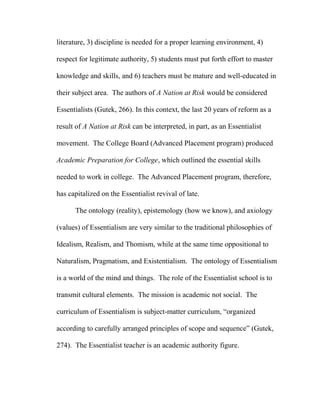 literature, 3) discipline is needed for a proper learning environment, 4)
respect for legitimate authority, 5) students must put forth effort to master
knowledge and skills, and 6) teachers must be mature and well-educated in
their subject area. The authors of A Nation at Risk would be considered
Essentialists (Gutek, 266). In this context, the last 20 years of reform as a
result of A Nation at Risk can be interpreted, in part, as an Essentialist
movement. The College Board (Advanced Placement program) produced
Academic Preparation for College, which outlined the essential skills
needed to work in college. The Advanced Placement program, therefore,
has capitalized on the Essentialist revival of late.
The ontology (reality), epistemology (how we know), and axiology
(values) of Essentialism are very similar to the traditional philosophies of
Idealism, Realism, and Thomism, while at the same time oppositional to
Naturalism, Pragmatism, and Existentialism. The ontology of Essentialism
is a world of the mind and things. The role of the Essentialist school is to
transmit cultural elements. The mission is academic not social. The
curriculum of Essentialism is subject-matter curriculum, “organized
according to carefully arranged principles of scope and sequence” (Gutek,
274). The Essentialist teacher is an academic authority figure.
 