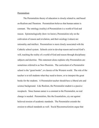 Perennialism
The Perennialists theory of education is closely related to, and based
on Realism and Thomism. Perennialism believes that human nature is
constant. The ontology (reality) of Perennialism is a world of God and
reason. Epistemologically (how we know), Perennialists rely on the
cultivation of reason and revelation, and their axiology (values) are
rationality and intellect. Perennialism is most closely associated with the
Catholic school system. Schools exist to develop reason and reveal God’s
will, teaching the reality of a world of God and reason through disciplinary
subjects and doctrine. This statement alone explains why Perennialists are
sometimes referred to as Neo-Thomists. The curriculum of a Perennialist
school is the “great books”, or classics of the Western world. The role of the
teacher is to tell students what they need to know, or to interpret the great
books for the students. A Perennialist teacher should have a liberal arts and
science background. Like Realism, the Perennialist student is a passive
receptacle. Since human nature is a constant to the Perennialist, no real
change is needed. Perennialists, like the Essentialists, cry out against
believed erosion of academic standards. The Perennialist extends the
erosion to ethical standards as well. Social Reconstructionists argue that
 
