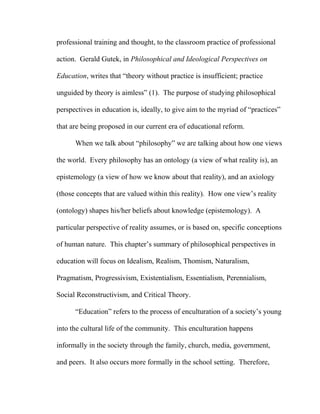 professional training and thought, to the classroom practice of professional
action. Gerald Gutek, in Philosophical and Ideological Perspectives on
Education, writes that “theory without practice is insufficient; practice
unguided by theory is aimless” (1). The purpose of studying philosophical
perspectives in education is, ideally, to give aim to the myriad of “practices”
that are being proposed in our current era of educational reform.
When we talk about “philosophy” we are talking about how one views
the world. Every philosophy has an ontology (a view of what reality is), an
epistemology (a view of how we know about that reality), and an axiology
(those concepts that are valued within this reality). How one view’s reality
(ontology) shapes his/her beliefs about knowledge (epistemology). A
particular perspective of reality assumes, or is based on, specific conceptions
of human nature. This chapter’s summary of philosophical perspectives in
education will focus on Idealism, Realism, Thomism, Naturalism,
Pragmatism, Progressivism, Existentialism, Essentialism, Perennialism,
Social Reconstructivism, and Critical Theory.
“Education” refers to the process of enculturation of a society’s young
into the cultural life of the community. This enculturation happens
informally in the society through the family, church, media, government,
and peers. It also occurs more formally in the school setting. Therefore,
 