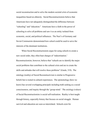 social reconstruction and to solve the modern societal crisis of economic
inequalities based on ethnicity. Social Reconstructionists believe that
Americans have not adequately distinguished the difference between
“schooling” and “education.” Americans have a faith in the power of
schooling to solve all problems and saw it as an entity isolated from
economic, social, and political influences. The Nazi’s of Germany and
Soviet Communists demonstrated how school could be used to serve the
interests of the dominant institutions.
When Social Reconstructionists argue for using schools to create a
new social order, they often hear charges of ‘indoctrination.’
Reconstructionists, however, believe that “schools are to identify the major
social problems that contribute to the cultural crisis and are to create the
skills and attitudes that will resolve these problems” (Gutek, 319). The
ontology (reality) of Social Reconstructivism is similar to Progressive
beliefs but is rooted in cultural experiences. The epistemology (how we
know) has several overlapping principals including truth seeking as a social
consciousness, and inquiry through the ‘group mind.’ The axiology (values)
of Social Reconstructionists is social self-realization. Reality is best taught
through history, especially history that focuses on social struggle. Human
survival and education are seen as interrelated. Schools exist for
 