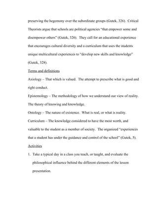 preserving the hegemony over the subordinate groups (Gutek, 326). Critical
Theorists argue that schools are political agencies “that empower some and
disempower others” (Gutek, 326). They call for an educational experience
that encourages cultural diversity and a curriculum that uses the students
unique multicultural experiences to “develop new skills and knowledge”
(Gutek, 328).
Terms and definitions
Axiology – That which is valued. The attempt to prescribe what is good and
right conduct.
Epistemology – The methodology of how we understand our view of reality.
The theory of knowing and knowledge.
Ontology – The nature of existence. What is real, or what is reality.
Curriculum – The knowledge considered to have the most worth, and
valuable to the student as a member of society. The organized “experiences
that a student has under the guidance and control of the school” (Gutek, 5).
Activities
1. Take a typical day in a class you teach, or taught, and evaluate the
philosophical influence behind the different elements of the lesson
presentation.
 