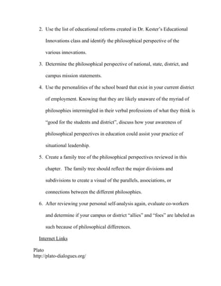 2. Use the list of educational reforms created in Dr. Kester’s Educational
Innovations class and identify the philosophical perspective of the
various innovations.
3. Determine the philosophical perspective of national, state, district, and
campus mission statements.
4. Use the personalities of the school board that exist in your current district
of employment. Knowing that they are likely unaware of the myriad of
philosophies intermingled in their verbal professions of what they think is
“good for the students and district”, discuss how your awareness of
philosophical perspectives in education could assist your practice of
situational leadership.
5. Create a family tree of the philosophical perspectives reviewed in this
chapter. The family tree should reflect the major divisions and
subdivisions to create a visual of the parallels, associations, or
connections between the different philosophies.
6. After reviewing your personal self-analysis again, evaluate co-workers
and determine if your campus or district “allies” and “foes” are labeled as
such because of philosophical differences.
Internet Links
Plato
http://plato-dialogues.org/
 