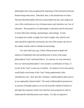 philosophers have long recognized the importance of the interaction between
human beings and society. Education, then, is the transmission of values.
The powerful philosophies that have transcended time have also shaped our
view of the world and our view of human nature, and, therefore, our view of
education. The perspective of a philosophy in education must be discussed
in terms other than ontology, epistemology, and axiology. It must
investigate how reality is taught, how truth is taught, why schools exist,
what should be taught (the curriculum), the role of the teacher, the role of
the student, and the school’s attitude toward change.
Two and a half years ago, Cohort VIII presented in depth self-
analyses of leadership style and teaching style in terms of the major
philosophical “isms” mentioned above. To a person, we were amazed at
how our “personal philosophies” were actually a combination of many, if
not all, of the “isms” in one way or another. An analysis of one class period
would likely reveal many of the “isms” being implemented, often
contradictory ones. How does this ‘meritage’ of philosophical ideas survive
in our supposedly rational minds? The study of philosophical perspectives
as systems of thought require us to use the scientific method of analysis to
pull apart the numerous world-views that have been proposed in order to
understand the individual parts more clearly. It is like an inquisitive
 