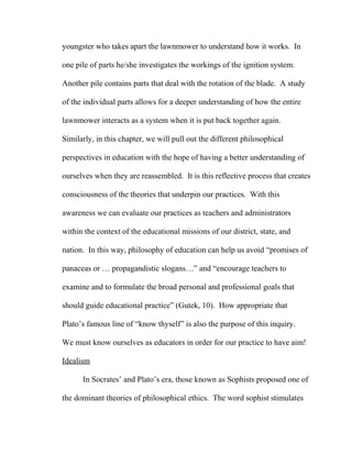 youngster who takes apart the lawnmower to understand how it works. In
one pile of parts he/she investigates the workings of the ignition system.
Another pile contains parts that deal with the rotation of the blade. A study
of the individual parts allows for a deeper understanding of how the entire
lawnmower interacts as a system when it is put back together again.
Similarly, in this chapter, we will pull out the different philosophical
perspectives in education with the hope of having a better understanding of
ourselves when they are reassembled. It is this reflective process that creates
consciousness of the theories that underpin our practices. With this
awareness we can evaluate our practices as teachers and administrators
within the context of the educational missions of our district, state, and
nation. In this way, philosophy of education can help us avoid “promises of
panaceas or … propagandistic slogans…” and “encourage teachers to
examine and to formulate the broad personal and professional goals that
should guide educational practice” (Gutek, 10). How appropriate that
Plato’s famous line of “know thyself” is also the purpose of this inquiry.
We must know ourselves as educators in order for our practice to have aim!
Idealism
In Socrates’ and Plato’s era, those known as Sophists proposed one of
the dominant theories of philosophical ethics. The word sophist stimulates
 