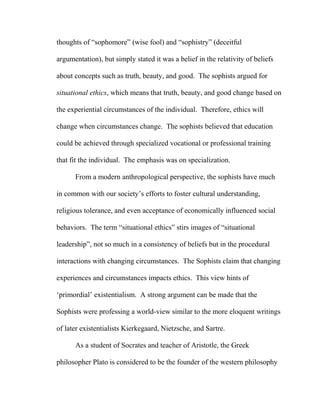 thoughts of “sophomore” (wise fool) and “sophistry” (deceitful
argumentation), but simply stated it was a belief in the relativity of beliefs
about concepts such as truth, beauty, and good. The sophists argued for
situational ethics, which means that truth, beauty, and good change based on
the experiential circumstances of the individual. Therefore, ethics will
change when circumstances change. The sophists believed that education
could be achieved through specialized vocational or professional training
that fit the individual. The emphasis was on specialization.
From a modern anthropological perspective, the sophists have much
in common with our society’s efforts to foster cultural understanding,
religious tolerance, and even acceptance of economically influenced social
behaviors. The term “situational ethics” stirs images of “situational
leadership”, not so much in a consistency of beliefs but in the procedural
interactions with changing circumstances. The Sophists claim that changing
experiences and circumstances impacts ethics. This view hints of
‘primordial’ existentialism. A strong argument can be made that the
Sophists were professing a world-view similar to the more eloquent writings
of later existentialists Kierkegaard, Nietzsche, and Sartre.
As a student of Socrates and teacher of Aristotle, the Greek
philosopher Plato is considered to be the founder of the western philosophy
 