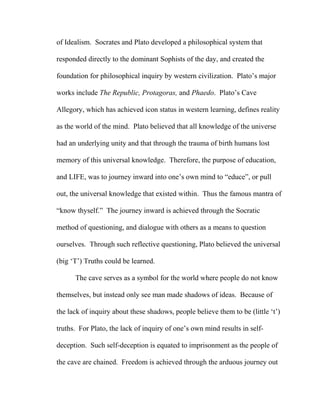 of Idealism. Socrates and Plato developed a philosophical system that
responded directly to the dominant Sophists of the day, and created the
foundation for philosophical inquiry by western civilization. Plato’s major
works include The Republic, Protagoras, and Phaedo. Plato’s Cave
Allegory, which has achieved icon status in western learning, defines reality
as the world of the mind. Plato believed that all knowledge of the universe
had an underlying unity and that through the trauma of birth humans lost
memory of this universal knowledge. Therefore, the purpose of education,
and LIFE, was to journey inward into one’s own mind to “educe”, or pull
out, the universal knowledge that existed within. Thus the famous mantra of
“know thyself.” The journey inward is achieved through the Socratic
method of questioning, and dialogue with others as a means to question
ourselves. Through such reflective questioning, Plato believed the universal
(big ‘T’) Truths could be learned.
The cave serves as a symbol for the world where people do not know
themselves, but instead only see man made shadows of ideas. Because of
the lack of inquiry about these shadows, people believe them to be (little ‘t’)
truths. For Plato, the lack of inquiry of one’s own mind results in self-
deception. Such self-deception is equated to imprisonment as the people of
the cave are chained. Freedom is achieved through the arduous journey out
 
