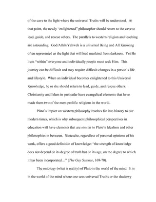 of the cave to the light where the universal Truths will be understood. At
that point, the newly “enlightened” philosopher should return to the cave to
lead, guide, and rescue others. The parallels to western religion and teaching
are astounding. God/Allah/Yahweh is a universal Being and All Knowing
often represented as the light that will lead mankind from darkness. Yet He
lives “within” everyone and individually people must seek Him. This
journey can be difficult and may require difficult changes in a person’s life
and lifestyle. When an individual becomes enlightened to this Universal
Knowledge, he or she should return to lead, guide, and rescue others.
Christianity and Islam in particular have evangelical elements that have
made them two of the most prolific religions in the world.
Plato’s impact on western philosophy reaches far into history to our
modern times, which is why subsequent philosophical perspectives in
education will have elements that are similar to Plato’s Idealism and other
philosophies in between. Nietzsche, regardless of personal opinions of his
work, offers a good definition of knowledge: “the strength of knowledge
does not depend on its degree of truth but on its age, on the degree to which
it has been incorporated…” (The Gay Science, 169-70).
The ontology (what is reality) of Plato is the world of the mind. It is
in the world of the mind where one sees universal Truths or the shadowy
 