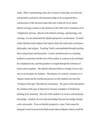 truths. Plato’s epistemology (how do we know) is that ideas are universal
and therefore consistent, allowing knowledge to be recognized like a
reminiscence of the universal ideas that exist within all of our minds.
Idealist axiology (values) is the imitation of the ideal self or emulation of an
‘enlightened’ persona. Based on the Idealist ontology, epistemology, and
axiology, we can understand the Idealist perspective in education. To teach
reality Idealists teach subjects that inquire about the mind such as literature,
philosophy, and religion. Teaching Truth is accomplished through teaching
ideas using lecture and discussion. Lecture and discussion as a teaching
method is consistent with the role of the teacher as a person to be emulated,
the enlightened one, and that goodness is taught through the imitation of
heroes and exemplars. The Idealist educator believes strongly in his or her
role as an exemplar for students. The purpose of a school’s existence is to
sharpen minds and the intellectual process so that students can learn the
“wisdom of the ages” (the Idealist curriculum). The great works that profess
the wisdom of the ages in themselves become exemplars of intellectual
thinking to be emulated. The role of the student is to receive and memorize
knowledge. Students do not create knowledge because knowledge already
exists universally. From an Idealist perspective, since Truth cannot be
changed it must be preserved which means that an Idealist school would be
 