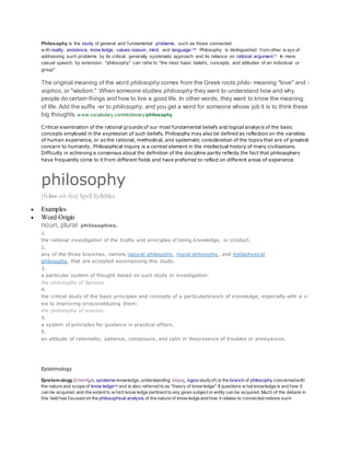 Philosophy is the study of general and fundamental problems, such as those connected
w ith reality, existence, know ledge, values,reason, mind, and language.[1][2]
Philosophy is distinguished from other w ays of
addressing such problems by its critical, generally systematic approach and its reliance on rational argument.[3]
In more
casual speech, by extension, "philosophy" can refer to "the most basic beliefs, concepts, and attitudes of an individual or
group"
The original meaning of the word philosophy comes from the Greek roots philo- meaning "love" and -
sophos, or "wisdom." When someone studies philosophy they want to understand how and why
people do certain things and how to live a good life. In other words, they want to know the meaning
of life. Add the suffix -er to philosophy, and you get a word for someone whose job it is to think these
big thoughts. w ww.vocabulary.com/dictionary/philosophy
Critical examination of the rational grounds of our most fundamental beliefs and logical analysis of the basic
concepts employed in the expression of such beliefs. Philosophy may also be defined as reflection on the varieties
of human experience, or as the rational, methodical, and systematic consideration of the topics that are of greatest
concern to humanity. Philosophical inquiry is a central element in the intellectual history of many civilizations.
Difficulty in achieving a consensus about the definition of the discipline partly reflects the fact that philosophers
have frequently come to it from different fields and have preferred to reflect on different areas of experience
philosophy
[fi-los-uh-fee] Spell Syllables
 Examples
 Word Origin
noun, plural philosophies.
1.
the rational investigation of the truths and principles of being,knowledge, or conduct.
2.
any of the three branches, namely natural philosophy, moral philosophy, and metaphysical
philosophy, that are accepted ascomposing this study.
3.
a particular system of thought based on such study or investigation:
the philosophy of Spinoza.
4.
the critical study of the basic principles and concepts of a particularbranch of knowledge, especially with a vi
ew to improving orreconstituting them:
the philosophy of science.
5.
a system of principles for guidance in practical affairs.
6.
an attitude of rationality, patience, composure, and calm in thepresence of troubles or annoyances.
Epistimology
Epistemology (ἐπιστήμη, episteme-knowledge, understanding; λόγος, logos-studyof) is the branch of philosophy concernedwith
the nature and scope of know ledge[1][2]
and is also referred to as "theory of know ledge". It questions w hat knowledge is and how it
can be acquired, and the extent to w hich know ledge pertinent to any given subject or entity can be acquired. Much of the debate in
this field has focused on the philosophical analysis of the nature of know ledge and how it relates to connected notions such
 