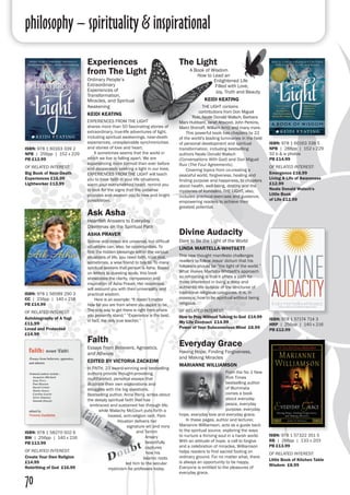 philosophy – spirituality & inspirational
70
Experiences
from The Light
Ordinary People’s
Extraordinary
Experiences of
Transformation,
Miracles, and Spiritual
Awakening
KEIDI KEATING
EXPERIENCES FROM THE LIGHT
shares more than 50 fascinating stories of
extraordinary, true-life adventures of light,
including spiritual awakenings, near-death
experiences, unexplainable synchronicities
and stories of love and heart.
	 It sometimes seems that the world in
which we live is falling apart. We are
experiencing more turmoil than ever before
and desperately seeking a light in our lives.
EXPERIENCES FROM THE LIGHT will teach
you to have faith in your life situations,
warm your overwhelmed heart, remind you
to look for the signs that the universe
provides and awaken you to new and bright
possibilities.
ISBN: 978 1 60163 339 2
NPB | 256pp | 152 x 229
PB £13.99
OF RELATED INTEREST:
Big Book of Near-Death
Experiences £16.99
Lightworker £13.99
Divine Audacity
Dare to Be the Light of the World
LINDA MARTELLA-WHITSETT
This new thought manifesto challenges
readers to follow Jesus' dictum that his
followers should be “the light of the world.”
What makes Martella-Whitsett's approach
so refreshing is that it offers a path for
those interested in living a deep and
authentic life outside of the strictures of
traditional religious categories. It is, in
essence, how to be spiritual without being
religious.
OF RELATED INTEREST:
How to Pray Without Talking to God £14.99
My Life Contract £14.99
Power of Your Subconscious Mind £8.99
ISBN: 978 1 57174 714 3
HRP | 256pp | 140 x 216 
PB £12.99
ISBN: 978 1 57322 351 5
RB | 288pp | 133 x 203 
PB £13.99
OF RELATED INTEREST:
Little Book of Kitchen Table
Wisdom £8.99
Everyday Grace
Having Hope, Finding Forgiveness,
and Making Miracles
MARIANNE WILLIAMSON
From the No 1 New
York Times
bestselling author
of Illuminata
comes a book
about everyday
peace, everyday
purpose, everyday
hope, everyday love and everyday grace.
	 In these pages, author and lecturer,
Marianne Williamson, acts as a guide back
to the spiritual source, exploring the ways
to nurture a thriving soul in a harsh world.
With an attitude of hope, a call to forgive
and a celebration of miracles, Williamson
helps readers to find sacred footing on
ordinary ground. For no matter what, there
is always an opportunity to be happy.
Everyone is entitled to the pleasures of
everyday grace.
The Light
A Book of Wisdom
How to Lead an
Enlightened Life
Filled with Love,
Joy, Truth and Beauty
KEIDI KEATING
THE LIGHT contains
contributions from Don Miguel
Ruiz, Neale Donald Walsch, Barbara
Marx Hubbard, Janet Attwood, John Perkins,
Marci Shimoff, William Arntz and many more.
	 This powerful book has chapters by 22
of the world's leading luminaries in the field
of personal development and spiritual
transformation, including bestselling
authors Neale Donald Walsch
(Conversations With God) and Don Miguel
Ruiz (The Four Agreements).
	 Covering topics from co-creating a
peaceful world, forgiveness, healing and
finding purpose and happiness, to chapters
about health, well-being, destiny and the
mysteries of kundalini, THE LIGHT, also,
includes practical exercises and guidance,
empowering readers to achieve their
greatest potential.
ISBN: 978 1 60163 338 5
NPB | 288pp | 152 x 229
32 b & w photos 
PB £14.99
OF RELATED INTEREST:
Emergence £16.99
Living A Life of Awareness
£12.99
Neale Donald Walsch's
Little Book
of Life £12.99
Faith
Essays From Believers, Agnostics,
and Atheists
EDITED BY VICTORIA ZACKEIM
In FAITH, 23 award-winning and bestselling
authors provide thought-provoking,
multifaceted, personal essays that
illustrate their own explorations and
struggles with the big questions.
Bestselling author, Anne Perry, writes about
the deeply spiritual faith that has
embraced and sustained her through life,
while Malachy McCourt puts forth a
heated, anti-religion rant. Pam
Houston delivers her
signature wit and irony
and Tamim
Ansary
beautifully
captures
how his
Islamic roots
led him to the secular
mysticism he professes today.
ISBN: 978 1 58270 502 6
BW | 256pp | 140 x 216
PB £13.99
OF RELATED INTEREST:
Create Your Own Religion
£14.99
Rebirthing of God £16.99
Ask Asha
Heartfelt Answers to Everyday
Dilemmas on the Spiritual Path
ASHA PRAVER
Sorrow and stress are universal, but difficult
situations can, also, be opportunities. To
find the hidden blessings within the various
situations of life, you need faith, trust and,
sometimes, a wise friend to talk to. To many
spiritual seekers that person is Asha. Based
on letters to questing souls, this book
showcases the clarity, compassion and
inspiration of Asha Praver. Her responses
will astound you with their universality and
practical wisdom.
	 Here is an example: “It doesn’t matter
how far you are from where you aspire to be.
The only way to get there is right from where
you presently stand.” “Experience is the best,
in fact, the only true teacher.”
ISBN: 978 1 56589 290 3
CC | 216pp | 140 x 216 
PB £14.99
OF RELATED INTEREST:
Autobiography of A Yogi
£11.99
Loved and Protected
£14.99
 