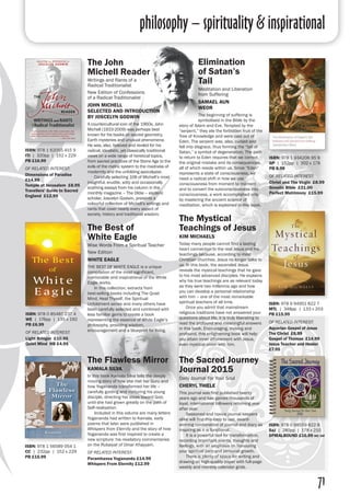 philosophy – spirituality & inspirational
71
The John
Michell Reader
Writings and Rants of a
Radical Traditionalist
New Edition of Confessions
of a Radical Traditionalist
JOHN MICHELL
SELECTED AND INTRODUCTION
BY JOSCELYN GODWIN
A countercultural icon of the 1960s, John
Michell (1933-2009) was perhaps best
known for his books on sacred geometry,
Earth mysteries and unusual phenomena.
He was, also, beloved and reviled for his
radical, idealistic, yet classically traditional
views on a wide range of heretical topics,
from sacred practices of the Stone Age to the
evils of the metric system to the madness of
modernity and the unfolding apocalypse.
	 Carefully selecting 108 of Michell’s most
insightful, erudite, witty and occasionally
scathing essays from his column in the
monthly magazine – The Oldie – esoteric
scholar, Joscelyn Godwin, presents a
colourful collection of Michell’s writings and
rants that cover nearly every aspect of
society, history and traditional wisdom.
ISBN: 978 1 62055 415 9
ITI | 320pp | 152 x 229
PB £16.99
OF RELATED INTEREST:
Dimensions of Paradise
£14.99
Temple at Jerusalem £8.95
Travellers’ Guide to Sacred
England £12.99
Elimination
of Satan’s
Tail	
Meditation and Liberation
from Suffering	
SAMAEL AUN
WEOR	
The beginning of suffering is
symbolised in the Bible by the
story of Adam and Eve. Tempted by the
“serpent,” they ate the forbidden fruit of the
Tree of Knowledge and were cast out of
Eden. The serpent was, also, cursed and
fell into disgrace, thus forming the “tail of
Satan,” a symbol of degeneration. The path
to return to Eden requires that we correct
the original mistake and its consequences,
all of which reside within us. Since “Eden”
represents a state of consciousness, we
need a radical shift in how we use
consciousness from moment to moment
and to convert the subconsciousness into
consciousness, a work accomplished only
by mastering the ancient science of
meditation, which is explained in this book.
ISBN: 978 1 934206 95 9
GP | 152pp | 102 x 178
PB 8.99
OF RELATED INTEREST:
Christ and The Virgin £8.99
Gnostic Bible £21.00
Perfect Matrimony £15.99
The Best of
White Eagle
Wise Words From a Spiritual Teacher
New Edition
WHITE EAGLE
THE BEST OF WHITE EAGLE is a unique
compilation of the most significant,
memorable and inspirational of the White
Eagle works.
	 In this collection, extracts from
best-selling books including The Quiet
Mind, Heal Thyself, the Spiritual
Unfoldment series and many others have
been carefully selected and combined with
less familiar gems to create a book
representing the essence of White Eagle’s
philosophy, providing wisdom,
encouragement and a blueprint for living.
ISBN: 978 0 85487 237 4
WE | 176pp | 135 x 192
PB £6.99
OF RELATED INTEREST:
Light Bringer £10.95
Quiet Mind HB £4.95
The Mystical
Teachings of Jesus
KIM MICHAELS
Today many people cannot find a lasting
heart connection to the real Jesus and his
teachings because, according to most
Christian churches, Jesus no longer talks to
us. In this book, the ascended Jesus
reveals the mystical teachings that he gave
to his most advanced disciples. He explains
why his true teachings are as relevant today
as they were two millennia ago and how
you can develop a personal relationship
with him – one of the most remarkable
spiritual teachers of all time.
	 Once you admit that mainstream
religious traditions have not answered your
questions about life, it is truly liberating to
read the profound and meaningful answers
in this book. Encouraging, moving and
profound, this enlightening book will help
you attain inner attunement with Jesus,
even mystical union with him.
ISBN: 978 9 94951 822 7
MTL | 348pp | 133 x 203
PB £15.99
OF RELATED INTEREST:
Aquarian Gospel of Jesus
The Christ £8.99
Gospel of Thomas £14.99
Jesus Teacher and Healer
£7.95
The Flawless Mirror
KAMALA SILVA
In this book Kamala Silva tells the deeply
moving story of how she met her Guru and
how Yogananda transformed her life –
carefully guiding and nurturing his young
disciple, directing her steps toward God,
until she had grown greatly on the path of
Self-realisation.
	 Included in this volume are many letters
Yogananda had written to Kamala, early
poems that later were published in
Whispers from Eternity and the story of how
Yogananda was first inspired to create a
new scripture: his revelatory commentaries
on the Rubaiyat of Omar Khayyam.
OF RELATED INTEREST:
Paramhansa Yogananda £14.99
Whispers From Eternity £12.99
ISBN: 978 1 56589 054 1
CC | 232pp | 152 x 229
PB £15.99
The Sacred Journey
Journal 2015
Daily Journal For Your Soul
CHERYL THIELE
This journal was first published twenty
years ago and has gained thousands of
loyal, international followers returning year
after year.
	 Seasoned and novice journal keepers
alike will find this easy to use, award-
winning combination of journal and diary as
inspiring as it is functional.
	 It is a powerful tool for transformation,
recording important events, thoughts and
feelings, with an emphasis on honouring
your spiritual path and personal growth.
	 There is plenty of space for writing and
drawing on high-quality paper with full-page
weekly and monthly calendar grids.
ISBN: 978 0 98559 822 8
SaJ | 280pp | 178 x 210
SPIRALBOUND £16.99 inc vat
 