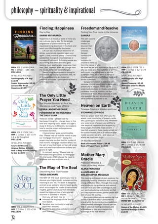 philosophy – spirituality & inspirational
72
Finding Happiness
Day by Day
SWAMI KRIYANANDA
Happiness is a choice, a state of mind you
can cultivate day by day. Try the simple
programme of positive thinking and
expansive living described in this book and
watch your life change for the better.
	 Life can be a humdrum monotony of
similar experiences repeated again and
again – daily, monthly, yearly – without any
substantial change of circumstances or
increase of fulfilment. But many people are
discovering that when their thoughts
become more positive and expansive, their
lives, also, improve: when we change from
the inside, our whole world changes.
	 Swami Kriyananda presents thoughts
and actions for you to experiment with. All
of these suggestions are based on
universal principles – principles that lead to
inner happiness.
FreedomandResolve
Finding Your True Home in the Universe
GANGAJI
This slim volume
challenges
readers to
discover their
place in the
universe.
Gangaji
conveys the
radical
invitation to
choose to wake up
from the trance of who
we think we are and experience the truth of
who we really are. The invitation is to
self-inquiry, the willingness to ask the
questions: Who am I? What is here? To
directly experience what follows these and
similar questions.
	 Gangaji's invitation is radical in part
because it is not based upon a particular
philosophy or religion. There are no
prescribed practices or rituals, unless one
considers inquiry a practice, nor the
prohibition of them. Most radically, it calls
into question the very structure of who
we've believed ourselves to be.
ISBN: 978 1 56589 208 4
CC | 156pp | 133 x 191
PB £10.99
OF RELATED INTEREST:
Autobiography of A Yogi
£11.99
Swami Kriyananda £12.99
Zen and The Art of
Happiness £9.99
ISBN: 978 1 57174 721 1
HRP | 144pp | 127 x 178
PB £11.99
OF RELATED INTEREST:
Autobiography of A Yogi
£7.99
Hidden Treasure £13.99
Midnights with The Mystic
£12.99
Mother Mary
Oracle
Protection Miracles &
Grace of the Holy Mother
ALANA FAIRCHILD
ILLUSTRATED BY
SHILOH SOPHIA MCCLOUD
This moving and powerful deck explores the
profoundly healing, protective and soothing
energy of Mother Mary. Through this oracle,
she brings you her guidance and wisdom
and connects you with knowledge of your
own spiritual potency and divinity so that
you may experience ever greater peace and
love on your life journey.
	 Illuminating illustrations capture the true
essence of Mother Mary's extraordinary
energy while the comprehensive guidebook
offers detailed messages for each card as
well as practical healing processes and
affirmations to help you integrate the
teachings of the Holy Mother.
The Map of The Soul
Discovering Your True Purpose
TRICIA BRENNAN
THE MAP OF THE SOUL teaches you how to
discover your higher soul’s purpose and the
meaning of your life. The book is designed
and set up as a step by step 12-week guide
which encourages the reader to record their
insights, gather vital clues that ultimately
reveal the bigger picture of who you are
and what is possible in this life.
	 Here you will learn how to:
●● Interpret the language of the Soul or
Soul Speak.
●● Decipher soul contracts to help you
learn life’s lessons.
●● Overcome obstacles and claim more of
your truer self.
ISBN: 978 19221 61192
BA | 192pp | 135 x 190
44 full col cards 
BOXED SET £14.99 inc vat
OF RELATED INTEREST:
Return of the Mother £14.99
Spiritual Writings on Mary
£14.99
ISBN: 978 1 921295 33 1
ROP | 320pp | 170 x 234 
PB £14.99
The Only Little
Prayer You Need
The Shortest Route to a Life of Joy,
Abundance, and Peace of Mind
DEBRA LANDWEHR ENGLE
FOREWORD BY HIS HOLINESS
THE DALAI LAMA
These six words – please heal my
fear-based thoughts – change lives. In this
brief and inspiring book, based on Engle’s
study of A Course in Miracles, she explains
how to use the prayer and experience
immediate benefits.
	 A typical prayer goes something like
this: “Please help us find the money to pay
our mortgage this month.” Saying the
prayer may help you feel like the burden of
that month's mortgage has been lifted, but
the part of you that feeds on fear will simply
seek out new financial worries to keep you
awake at night.
	 In contrast, asking, “Please heal my
fear-based thoughts about our mortgage”
lifts the burden AND relieves the need to
re-create that fear and hold onto it.
ISBN: 978 1 57174 718 1
HRP | 224pp | 127 x 178
b & w ills throughout 
PB £11.99
OF RELATED INTEREST:
Course In Miracles –
Original Edition £21.00
How to Pray Without Talking
to God £14.99
Heaven on Earth
Timeless Prayers of Wisdom and Love
STEPHANIE DOWRICK
Here is a prayer book that offers you the
wisest, most comforting of prayers, while,
also, guiding you on how to pray. Whatever
your experience of prayer, you will find a
new depth of inspiration and support in
these pages. From the most ancient
heartfelt prayers to those newly written by
the author herself, this is a collection that
meets us where we are – and takes us
where we most want to go.
OF RELATED INTEREST:
Book of Common Prayer £14.99
Book of Pagan Prayer £14.99
ISBN: 978 0 399 16448 4
JPT | 256pp | 152 x 229
PB £15.99
 