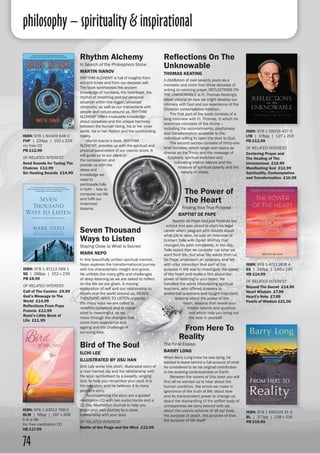 philosophy – spirituality & inspirational
74
Reflections On The
Unknowable
THOMAS KEATING
A distillation of over seventy years as a
monastic and more than three decades of
writing on centring prayer, REFLECTIONS ON
THE UNKNOWABLE is Fr. Thomas Keating's
latest volume on how we might develop our
intimacy with God and our experience of the
Christian contemplative tradition.
	 The first part of the book consists of a
long interview with Fr. Thomas, in which he
examines concepts of the divine –
including the astonishments, playfulness
and transformation available to the
individual willing to open the door to God.
	 The second section consists of thirty-one
brief homilies, which range over topics as
diverse as the Trinity and the message of
Epiphany, spiritual evolution and
cultivating interior silence and the
treasure of spiritual poverty and the
beauty of chaos.
Rhythm Alchemy
In Search of the Philosphers Stone
MARTIN IVANOV
RHYTHM ALCHEMY is full of insights from
ancient times and from our deepest self.
The book synthesises the ancient
knowledge of numbers, the heartbeat, the
rhythm of breathing and our personal
situation within the bigger, universal
vibrations, as well as our interactions with
people and nature around us. RHYTHM
ALCHEMY offers invaluable knowledge
about ourselves and the unique harmony
between the human being, his or her inner
world, his or her rhythm and the surrounding
reality.
	 Martin Ivanov’s book, RHYTHM
ALCHEMY, provides us with the spiritual and
physical parameters of our cosmic score. It
will guide us to our place in
the composition and
provide us with the
ideas and
knowledge we
need to
participate fully
in both – how to
compose our life
and fulfil our
innermost
dreams.
ISBN: 978 1 59056 437 0
LTB | 176pp | 127 x 203
PB £12.99
OF RELATED INTEREST:
Centering Prayer and
The Healing of The
Unconscious £16.99
Manifesting God £12.99
Spirituality, Contemplation
and Transformation £16.99
ISBN: 978 1 84409 648 0
FHP | 224pp | 152 x 229
inc free CD
PB £12.99
OF RELATED INTEREST:
Seed Sounds for Tuning The
Chakras £12.99
Six Healing Sounds £14.99
Seven Thousand
Ways to Listen
Staying Close to What is Sacred
MARK NEPO
In this beautifully written spiritual memoir,
Nepo explores the transformational journey
with his characteristic insight and grace.
He unfolds the many gifts and challenges
of deep listening as we are asked to reflect
on the life we are given. A moving
exploration of self and our relationship to
others and the world around us, SEVEN
THOUSAND WAYS TO LISTEN unpacks
the many ways we are called to
redefine ourselves and to name
what is meaningful, as we
move through the changes that
come from experience and
ageing and the challenge of
surviving loss.
ISBN: 978 1 47113 099 1
SS | 288pp | 152 x 229
PB £8.99
OF RELATED INTEREST:
Call of The Camino £9.99
God’s Message to The
World £14.99
Reflections From Pope
Francis £13.99
Rumi’s Little Book of
Life £11.99
From Here To
Reality
The Final Essays	
BARRY LONG	
When Barry Long knew he was dying, he
wanted to leave behind a full account of what
he considered to be his original contribution
to the evolving consciousness on Earth.
	 Between the covers of this book you will
find all he wanted us to hear about the
human condition, the errors we make in
ignorance of the truth of life; about love
and its transcendent power to change us;
about the dismantling of the selfish body of
unhappiness we carry around with us;
about the cosmic scheme of all our lives,
the purpose of death, the purpose of love,
the purpose of life itself"
ISBN: 978 1 899324 31 6
BL | 372pp | 138 x 216
PB £19.99
The Power of
The Heart
Finding Your True Purpose
BAPTIST DE PAPE
Baptist de Pape had just finished law
school and was about to start his legal
career when, plagued with doubts about
what job to take, he saw an interview of
Eckhart Tolle with Oprah Winfrey that
changed his path completely. In the clip,
Tolle asked that we consider not what we
want from life, but what life wants from us.
De Pape underwent an epiphany and felt
with utter conviction that part of his
purpose in life was to investigate the power
of the heart and make a film about the
power of listening to your heart. He
travelled the world interviewing spiritual
teachers, who offered answers to
existential questions and taught important
lessons about the power of the
heart, lessons that reveal your
hidden talents and qualities
and which help you bring out
the best in yourself.
ISBN: 978 1 47113816 4
SS | 240pp | 140 x 190
HB £14.99
OF RELATED INTEREST:
Beyond The Secret £14.99
Heart Wisdom £7.99
Heart’s Note £7.99
Pearls of Wisdom £21.00
Bird of The Soul
ILCHI LEE
ILLUSTRATED BY JISU HAN
Ilchi Lee wrote this short, illustrated story of
a man named Jay and his relationship with
his soul, symbolised by a sweetly, singing
bird, to help you remember your soul. It is
his own story and he believes it is many
people's story.
	 Accompanying the story are a guided
meditation CD with two audio tracks and a
21-Day Meditation Journal to help you
begin your own journey to a close
relationship with your soul.
OF RELATED INTEREST:
Battle of the Frogs and the Mice £15.99
ISBN: 978 1 93512 768 0
BLM | 96pp | 187 x 208
b & w ills
Inc free meditation CD
HB £17.99
 