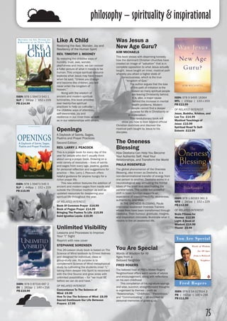 philosophy – spirituality & inspirational
75
Unlimited Visibility
Lessons and Processes to Improve
Your “I” Sight
Reprint with new cover
STEPHANIE SORENSEN
This 26-Lesson study book is based on The
Science of Mind textbook by Ernest Holmes
and designed for individual, class or
group-study use. Its purpose is to
complement Science of Mind metaphysical
study by cultivating the students inner “I,”
taking them deeper into Spirit to reconnect
with the One Source and grow anew with
unlimited possibilities – for “we must BE
before we can do and have.”
OF RELATED INTEREST:
Concordance To The Science of
Mind £9.99
How To Use The Science of Mind £8.99
Sacred Continuum Our Life Between
Prayers £7.99
ISBN: 978 0 87516 687 2
DV | 262pp | 140 x 216 
PB £19.99
Was Jesus a
New Age Guru?
KIM MICHAELS
This book shows with disarming honesty
how the dominant Christian churches have
created an image of “salvation” that is in
complete opposition to what Jesus actually
taught. Jesus taught an inner, mystical path
whereby you attain a higher state of
consciousness, which is the true
“kingdom of God.”
	 The author argues that the loss
of this path of initiation is the
reason so many spiritual people
are leaving Christianity behind.
It is, also, a major cause
behind the increase in mental
health problems. Modern
people cannot find a deeper
purpose for life in Christianity or
in materialism.
	 This revolutionary book will
show you how to look beyond official
Christian doctrines and discover the
mystical path taught by Jesus to his
disciples.
ISBN: 978 9 9495 18364
MTL | 230pp | 133 x 203 
PB £13.99
OF RELATED INTEREST:
Jesus, Buddha, Krishna, and
Lao Tzu £14.99
Mystical Teachings of
Jesus £15.99
Spiritual Road To Self-
Esteem £13.99
Like A Child
Restoring the Awe, Wonder, Joy and
Resiliency of the Human Spirit
REV. TIMOTHY J. MOONEY
By restoring the childlike ways of
humility, trust, awe, wonder,
playfulness and more, we can recover
a fuller picture of what it means to be
human. This unique spiritual resource
explores what Jesus may have meant
when he said, “Unless you change
and become like children, you will
never enter the kingdom of
heaven.”
	 Along with the wisdom of
ancient and modern spiritual
luminaries, this book provides
over twenty-five spiritual
practices to help us cultivate
the childlike ways of attention,
self-awareness, joy and
resilience in our inner lives as well
as in our relationships with others.
Openings
A Daybook of Saints, Sages,
Psalms and Prayer Practices
Second Edition
REV. LARRY J. PEACOCK
This is a prayer book for every day of the
year for people who don’t usually think
about using a prayer book. Drawing on a
wide variety of resources – lives of saints
and sages from every age, psalms, guides
for personal reflection and suggestions for
practice – Rev. Larry J. Peacock offers
helpful guidance for anyone hungry for a
richer prayer life.
	 This new edition features the addition of
ancient and modern sages from inside and
outside the Christian tradition as well as
updated resources for deepening your
spiritual life throughout the year.
OF RELATED INTEREST:
Book Of Common Prayer £14.99
Book of Pagan Prayer £14.99
Bringing The Psalms To Life £15.99
Saint Ignatius Loyola £15.99
The Oneness
Blessing
How Deeksha Can Help You Become
Your Authentic Self, Heal Your
Relationships, and Transform the World
PAULA ROSENFELD
The global phenomenon of the Oneness
Blessing, also known as Deeksha, is a
non-denominational transfer of energy from
one person to another. Deeksha works in a
neurobiological way, activating the frontal
lobes of the brain and deactivating the
parietal lobes. This subtle but powerful
shift in brain function supports an
experience of interconnectivity, awareness,
authenticity, and bliss.
	 In THE ONENESS BLESSING, Paula
interviews awakened Oneness Trainers
whose lives have been transformed through
Deeksha. Their humour, gratitude, insights,
and inspiration intimately illuminate what it
means to live an awakened life.
ISBN: 978 1 59473 543 1
SLP | 160pp | 152 x 229
PB £14.99
ISBN: 978 1 60163 361 3
NPB | 240pp | 152 x 229
PB £12.99
OF RELATED INTEREST:
Brain Fitness for
Women £12.99
Light: A Book of
Wisdom £14.99
Thunk! £9.99
You Are Special
Words of Wisdom for All
Ages from a
Beloved Neighbor
FRED ROGERS
The beloved host of PBS’s Mister Rogers’
Neighborhood offers warm words of advice
and encouragement, along with reflections
on his own childhood
	 This compilation of his signature sayings
and wise, succinct, straightforward thoughts
is organised by themes – such as
“Relationships,” “Childhood,” “Parenthood,”
and “Communicating” – all enriched by
personal memories of growing up.
ISBN: 978 0 14 023514 2
PB | 192pp | 140 x 216
PB £11.99
ISBN: 978 1 59473 545 5
SLP | 448pp | 152 x 229
PB £15.99
 