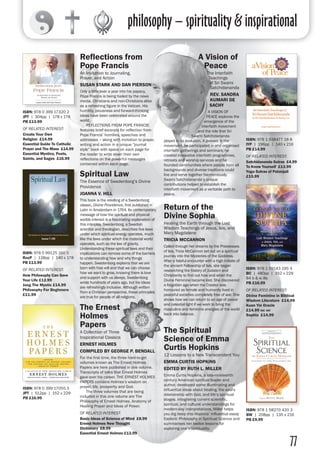 philosophy – spirituality & inspirational
77
Reflections from
Pope Francis
An Invitation to Journaling,
Prayer, and Action
SUSAN STARK AND DAN PIERSON
Only a little over a year into his papacy,
Pope Francis is being hailed by the news
media, Christians and non-Christians alike
as a refreshing figure in the Vatican. His
humility, piousness and forward-thinking
ideas have been celebrated around the
world.
	 REFLECTIONS FROM POPE FRANCIS
features brief excerpts for reflection from
Pope Francis’ homilies, speeches and
addresses – along with invitation to prayer,
writing and action in a unique “journal
style” book with space on each page for
the reader to write down their own
reflections on the powerful messages
contained within each page.
A Vision of
Peace
The Interfaith
Teachings
of Sri Swami
Satchidananda
REV. SANDRA
KUMARI DE
SACHY
A VISION OF
PEACE explores the
emergence of the
interfaith movement
and the role that Sri
Swami Satchidananda
played in its evolution. A pioneer in the
movement, he participated in and organised
interfaith gatherings and seminars; he
created innovative interfaith programmes,
retreats and worship services and he
founded communities where people from all
backgrounds and diverse traditions could
live and serve together harmoniously.
Swami Satchidananda’s unique
contributions helped to establish the
interfaith movement as a veritable path to
peace.
ISBN: 978 0 399 17320 2
JPT | 304pp | 178 x 178
PB £13.99
OF RELATED INTEREST:
Create Your Own
Religion £14.99
Essential Guide To Catholic
Prayer and The Mass £14.99
Essential Mystics, Poets,
Saints, and Sages £16.99
ISBN: 978 1 938477 18 8
IYP | 196pp | 140 x 216
PB £14.99
OF RELATED INTEREST:
Satchidananda Sutras £4.99
To Know Yourself £13.99
Yoga Sutras of Patanjali
£15.99
Return of the
Divine Sophia	
Healing the Earth through the Lost
Wisdom Teachings of Jesus, Isis, and
Mary Magdalene	
TRICIA MCCANNON	
Called through her dreams by the Priestesses
of Isis, Tricia McCannon set out on a spiritual
journey into the Mysteries of the Goddess.
After a fateful encounter with a high initiate of
the ancient Fellowship of Isis, she began
researching the history of Judaism and
Christianity to find out how and when the
Divine Feminine became lost. She discovered
a forgotten age when the Creator was
honoured as female and humanity lived in
peaceful societies completely free of war. She
shows how we can return to an age of peace
and celestial light if we work to bring the
masculine and feminine energies of the world
back into balance.
ISBN: 978 1 59143 195 4
BC | 480pp | 152 x 229
84 b & w ills
PB £16.99
OF RELATED INTEREST:
Divine Feminine in Biblical
Wisdom Literature £14.99
Kuan Yin Oracle
£14.99 inc vat
Sophia £14.99
The Spiritual
Science of Emma
Curtis Hopkins
12 Lessons to a New Transcendent You
EMMA CURTIS HOPKINS
EDITED BY RUTH L. MILLER
Emma Curtis Hopkins, a late-nineteenth
century American spiritual leader and
author, developed some illuminating and
influential ideas about healing, the soul's
relationship with God, and life’s spiritual
stages. Integrating current scientific,
spiritual, and cultural understandings for
modern-day interpretations, Miller helps
you dig deep into Hopkins’ influential essay
Esoteric Philosophy in Spiritual Science and
summarises her twelve lessons for
exploring one’s spirituality.
ISBN: 978 1 58270 420 3
BW | 208pp | 135 x 216
PB £9.99
Spiritual Law
The Essence of Swedenborg’s Divine
Providence
JOANNA V. HILL
This book is the retelling of a Swedenborg
classic, Divine Providence, first published in
Latin in Amsterdam in 1764. Its contemporary
message of how the spiritual and physical
worlds interact is a fascinating explanation of
this interplay. Swedenborg, a Swedish
scientist and theologian, describes five laws
under which spiritual energy operates, much
like the laws under which the material world
operates, such as the law of gravity.
Understanding these spiritual laws and their
implications can remove some of the barriers
to understanding how and why things
happen. Swedenborg explains that we are
born with free will and that we can choose
how we want to grow, knowing there is love
and support with us always. Swedenborg
wrote hundreds of years ago, but his ideas
are refreshingly inclusive. Although written
from a Christian perspective, these principles
are true for people of all religions.
ISBN: 978 0 99125 160 5
RocP | 128pp | 140 x 178
PB £13.99
OF RELATED INTEREST:
How Philosophy Can Save
Your Life £12.99
Jung The Mystic £14.99
Philosophy For Beginners
£11.99
The Ernest
Holmes
Papers
A Collection of Three
Inspirational Classics
ERNEST HOLMES
COMPILED BY GEORGE P. BENDALL
For the first time, the three hard-to-get
volumes known as The Ernest Holmes
Papers are here published in one volume.
Transcripts of talks that Ernest Holmes
gave over his career, THE ERNEST HOLMES
PAPERS contains Holmes’s wisdom on
prayer, life, prosperity and God.
	 The three volumes that are being
included in this one volume are The
Philosophy of Ernest Holmes, Anatomy of
Healing Prayer and Ideas of Power.
OF RELATED INTEREST:
Basic Ideas of Science of Mind £8.99
Ernest Holmes New Thought
Dictionary £8.99
Essential Ernest Holmes £13.99
ISBN: 978 0 399 17055 3
JPT | 512pp | 152 x 229
PB £16.99
 