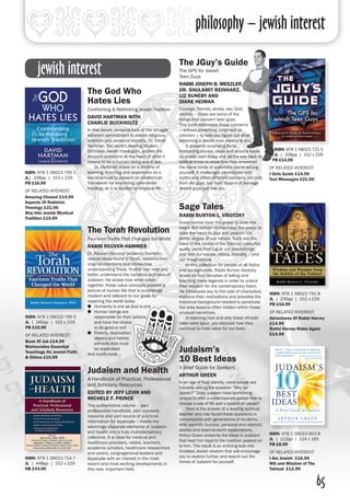philosophy – jewish interest
65
The God Who
Hates Lies
Confronting & Rethinking Jewish Tradition
DAVID HARTMAN WITH
CHARLIE BUCKHOLTZ
In this deeply personal look at the struggle
between commitment to Jewish religious
tradition and personal morality, Dr. David
Hartman, the world's leading Modern
Orthodox Jewish theologian, probes the
deepest questions at the heart of what it
means to be a human being and a Jew.
	 Dr. Hartman draws on a lifetime of
learning, teaching and experience as a
social activist to present an intellectual
framework for examining covenantal
theology as it is applied to religious life.
The JGuy’s Guide
The GPS for Jewish
Teen Guys
RABBI JOSEPH B. MESZLER,
DR. SHULAMIT REINHARZ,
LIZ SUNEBY AND
DIANE HEIMAN
Courage, friends, stress, sex, God,
identity – these are some of the
things that concern teen guys.
This book addresses those concerns
– without preaching, judgment or
criticism – to help you figure out what
becoming a Jewish man means to you.
	 It presents surprising facts,
interesting stories, ideas and actions taken
by Jewish men today and all the way back to
biblical times to show how they answered
the same kinds of questions you're asking
yourself. It challenges stereotypes and
myths and offers different opinions, not only
from old guys, but from dozens of teenage
Jewish guys just like you.
Sage Tales
RABBI BURTON L. VISOTZKY
Great stories have the power to draw the
heart. But certain stories have the power to
draw the heart to God and awaken the
better angels of our nature. Such are the
tales of the rabbis of the Talmud, colourful,
quirky yarns that tug at our heartstrings
and test our values, ethics, morality – and
our imaginations.
	 In this collection for people of all faiths
and backgrounds, Rabbi Burton Visotzky
draws on four decades of telling and
teaching these legends in order to unlock
their wisdom for the contemporary heart.
He introduces you to the cast of characters,
explains their motivations and provides the
historical background needed to penetrate
the wise lessons often hidden within these
unusual narratives.
	 In learning how and why these oft-told
tales were spun, you discover how they
continue to hold value for our lives.
The Torah Revolution
Fourteen Truths That Changed the World
RABBI REUVEN HAMMER
Dr. Reuven Hammer presents fourteen
radical ideas found in Torah, explains their
original intentions and shows how
understanding these "truths" can help you
better understand the narrative and laws of
Judaism. He shows how when taken
together, these value concepts present a
picture of human life that is surprisingly
modern and relevant to our goals for
repairing the world today:
●● Humanity is one as God is one
●● Human beings are
responsible for their actions
and have the choice
to do good or evil
●● Poverty, deprivation,
slavery and hatred
are evils that must
be eradicated
And much more ...
ISBN: 978 1 58023 790 1
JL| 208pp | 152 x 229
PB £16.99
OF RELATED INTEREST:
Amazing Chesed £14.99
Aspects Of Rabbinic
Theology £21.00
Way Into Jewish Mystical
Tradition £15.99
ISBN: 978 1 58023 721 5
JL | 208pp | 152 x 229
PB £14.99
OF RELATED INTEREST:
J Girls Guide £14.99
Text Messages £21.00
ISBN: 978 1 58023 789 5
JL | 240pp | 152 x 229
PB £15.99
OF RELATED INTEREST:
Book Of Job £14.99
Maimonides Essential
Teachings On Jewish Faith
& Ethics £15.99
ISBN: 978 1 58023 791 8
JL | 256pp | 152 x 229 
PB £16.99
OF RELATED INTEREST:
Adventures Of Rabbi Harvey
£14.99
Rabbi Harvey Rides Again
£14.99
Judaism and Health
A Handbook of Practical, Professional
and Scholarly Resources
EDITED BY JEFF LEVIN AND
MICHELE F. PRINCE
This authoritative volume – part
professional handbook, part scholarly
resource and part source of practical
information for laypeople – melds the
seemingly disparate elements of Judaism
and health into a truly multidisciplinary
collective. It is ideal for medical and
healthcare providers, rabbis, teachers,
academic scholars, healthcare researchers
and carers, congregational leaders and
laypeople with an interest in the most
recent and most exciting developments in
this new, important field.
Judaism’s
10 Best Ideas
A Brief Guide for Seekers
ARTHUR GREEN
In an age of fluid identity, many people are
honestly asking the question “Why be
Jewish?” Does Judaism have something
unique to offer a contemporary seeker free to
choose a way of life and a system of values?
	 Here is the answer of a leading spiritual
teacher who has faced these questions in
conversation with generations of students.
With warmth, humour, personal and rabbinic
stories and down-to-earth explanations,
Arthur Green presents the ideas in Judaism
that kept him loyal to the tradition passed on
to him. The result is an enticing look into
timeless Jewish wisdom that will encourage
you to explore further and search out the
riches of Judaism for yourself.
ISBN: 978 1 58023 714 7
JL | 448pp | 152 x 229
HB £43.00
ISBN: 978 1 58023 803 8
JL | 112pp | 114 x 165 
PB £8.99
OF RELATED INTEREST:
I Am Jewish £16.99
Wit and Wisdom of The
Talmud £12.99
jewish interest
 