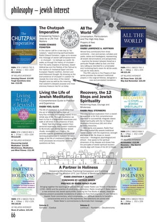 philosophy – jewish interest
66
Volume 1
Genesis – Exodus
ISBN: 978 1 58023 794 9
JL | 336pp | 152 x 229
HB £30.00
OF RELATED INTEREST:
Book of Letters £21.00
ISBN: 978 1 58023 795 6
JL | 288pp | 152 x 229
HB £30.00
All The
World
Universalism, Particularism
and The High Holy Days
Prayers of Awe
EDITED BY
RABBI LAWRENCE A. HOFFMAN
Almost forty contributors from three
continents – men and women, scholars and
poets, rabbis and theologians, representing
all Jewish denominations and perspectives
– examine the tension between Israel as a
particular People called by God, and that
very calling as intended for a universalist
end, furthering God’s vision for all the world,
not just for Jews alone.
	 This fifth volume in the Prayers of Awe
series provides the relevant traditional
prayers in the original Hebrew, alongside a
new and annotated translation.
The Chutzpah
Imperative
Empowering Today’s
Jews for a Life That
Matters
RABBI EDWARD
FEINSTEIN
In this clarion call for a new way to “do
Judaism,” award-winning spiritual leader,
Rabbi Edward Feinstein, urges us to recover
this message of Jewish self-empowerment
– or chutzpah – to reshape our world. He
walks us through the history of chutzpah –
from the early chapters of Genesis, Jewish
biblical law and the Rabbis of the Talmud to
the mystics of mediaeval Spain and the
European Hasidic tradition, Zionism and
post-Holocaust thought. By showing us the
ever-presence of chutzpah in Judaism he
reveals the inner story of the Jewish
People's soul as well as the meaning
that Judaism's deepest purpose and most
precious treasure has for us today.
ISBN: 978 1 58023 783 3
JL | 288pp | 152 x 229
HB £21.00
OF RELATED INTEREST:
All These Vows £21.00
May God Remember £21.00
ISBN: 978 1 58023 792 5
JL | 192pp | 152 x 229
HB £18.99
OF RELATED INTEREST:
Amazing Chesed £14.99
Tough Questions Jews
Ask £13.99
Living the Life of
Jewish Meditation
A Comprehensive Guide to Practice
and Experience
RABBI YOEL GLICK
The life of meditation is much more than
the act of sitting for half an hour or
forty-five minutes and looking inward. It is a
whole way of life. Through meditation we
learn to live in a heightened awareness and
walk at all times in the presence of God.
	 Rabbi Yoel Glick brings wisdom from
personal experience and Eastern traditions
to illuminate and vitalise familiar Jewish
rituals, vocabulary and imagery. He
provides specific guidelines and practical
techniques grounded in Judaism for each
stage of the life of meditation, outlining the
inner processes we encounter and the
questions we face.
Recovery, the 12
Steps and Jewish
Spirituality
Reclaiming Hope, Courage and
Wholeness
RABBI PAUL STEINBERG
This easy-to-read exploration from a Jewish
perspective is the first comprehensive
approach to successfully integrate classic
Jewish spirituality with the 12 Steps of
Alcoholics Anonymous (AA) and other
recovery resources.
	 With clarity and passion, Rabbi Paul
Steinberg masterfully weaves traditional
Jewish wisdom with the experience, strength
and hope of AA. He draws on Jewish
resources – theological, psychological and
ethical – that speak to the spiritual
dimension of the disease and shows how
the principles of Jewish spiritual recovery
directly align with those of the AA 12 Steps.
ISBN: 978 1 58023 802 1
JL | 272pp | 152 x 229
PB £15.99
OF RELATED INTEREST:
Discovering Jewish
Meditation £14.99
Mindfulness, Meditation,
and Mind Fitness £11.99
ISBN: 978 1 58023 808 3
JL | 176pp | 152 x 229
PB £14.99
OF RELATED INTEREST:
Acrobaddict £13.99
Recovery – The Sacred
Art £14.99
A Partner in Holiness
Deepening Mindfulness, Practicing Compassion and Enriching
Our Lives through the Wisdom of R. Levi Yitzhak of Berdichev’s Kedushat Levi
RABBI JONATHAN P. SLATER
FOREWORD BY ARTHUR GREEN
PREFACE BY RABBI NANCY FLAM
Bringing together the teachings of beloved Hasidic master Rabbi Levi Yitzhak of Berdichev
(1740–1809) and the practice of mindfulness meditation, Rabbi Jonathan P. Slater reveals
a new entrance into Jewish spiritual life. Covering the Five Books of Moses, these two
volumes present accessible translations of selections from Kedushat Levi, R. Levi Yitzhak’s
Hasidic Torah commentary, which emphasises our spiritual capacity to transform
consciousness and so our life experience. The selections are paired with
Rabbi Slater’s commentaries to illuminate their message.
Volume 2
Leviticus – Numbers – Deuteronomy
 