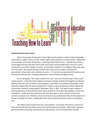 Teaching Students How to learn
What is the purpose of education? Some might say the purpose is to give students knowledge
about science, English, history, or math. Others might say the purpose is to build character. While these
are all valuable, at the heart of education, is teaching students how to learn. From the time of birth, a
person begins learning- they learn how to talk, how to walk, and eventually how to maintain a career
and become a successful member of society. At some point, whether it is in college or when they enter
the “real world,” learning will be taken into their own hands, and the student must have the
groundwork to know how to learn without instruction. 21st
century learning builds this foundation and
encompasses relevant skills, including collaboration, critical thinking, and digital literacy.
As the saying goes, “two heads are better than one,” and one of the best ways to learn is with
another person. In Alan November’s Digital Learning Farm Model, students work together by taking on
different class roles such as scribes, tutorial designers, researchers, or coordinators (November, 2012).
November explains that this type of collaboration “creates a culture of learning in which students feel
autonomous, masterful, and purposeful” (November, 2012, p. 383). This type of model is evident in
learning experiences and assessments that require students to share ideas, give feedback, and become
contributors. Studies have also shown that one of the best ways to retain content is to teach the
content to someone else. Therefore, instruction should not be a unidirectional flow of information from
teacher to student but rather a collaborative effort and one where the teacher takes on a facilitative
role.
The ability to think outside of the box, solve problems, and analyze information is prized, and
these are the skills that have lead to many of the world’s greatest discoveries. Often times, educators
get into the habit of lecturing, choosing the learning activities, and instructing students through
 
