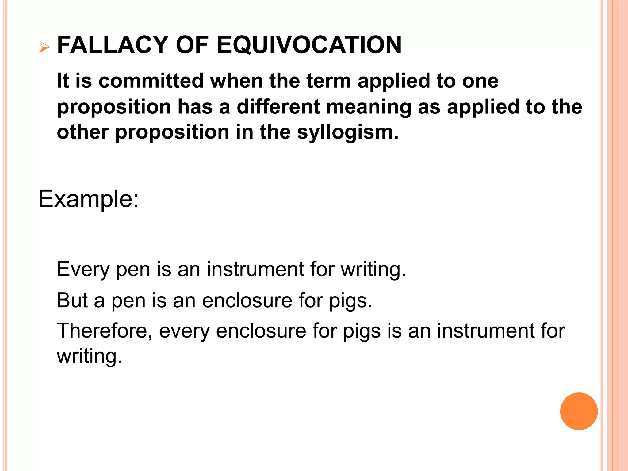  FALLACY OF EQUIVOCATION
It is committed when the term applied to one
proposition has a different meaning as applied to the
other proposition in the syllogism.
Example:
Every pen is an instrument for writing.
But a pen is an enclosure for pigs.
Therefore, every enclosure for pigs is an instrument for
writing.
 