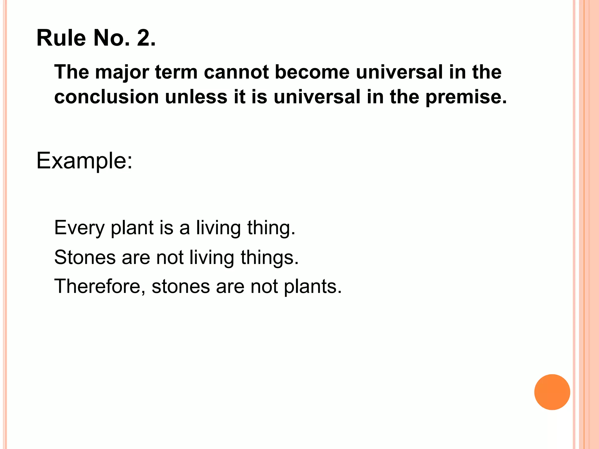 Rule No. 2.
The major term cannot become universal in the
conclusion unless it is universal in the premise.
Example:
Every plant is a living thing.
Stones are not living things.
Therefore, stones are not plants.
 