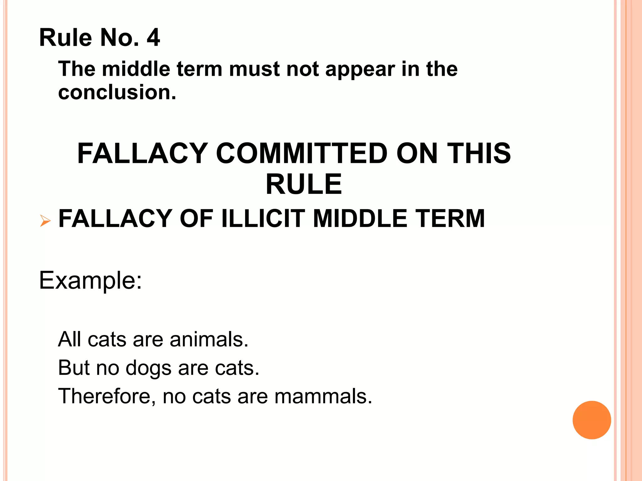 Rule No. 4
The middle term must not appear in the
conclusion.
FALLACY COMMITTED ON THIS
RULE
 FALLACY OF ILLICIT MIDDLE TERM
Example:
All cats are animals.
But no dogs are cats.
Therefore, no cats are mammals.
 