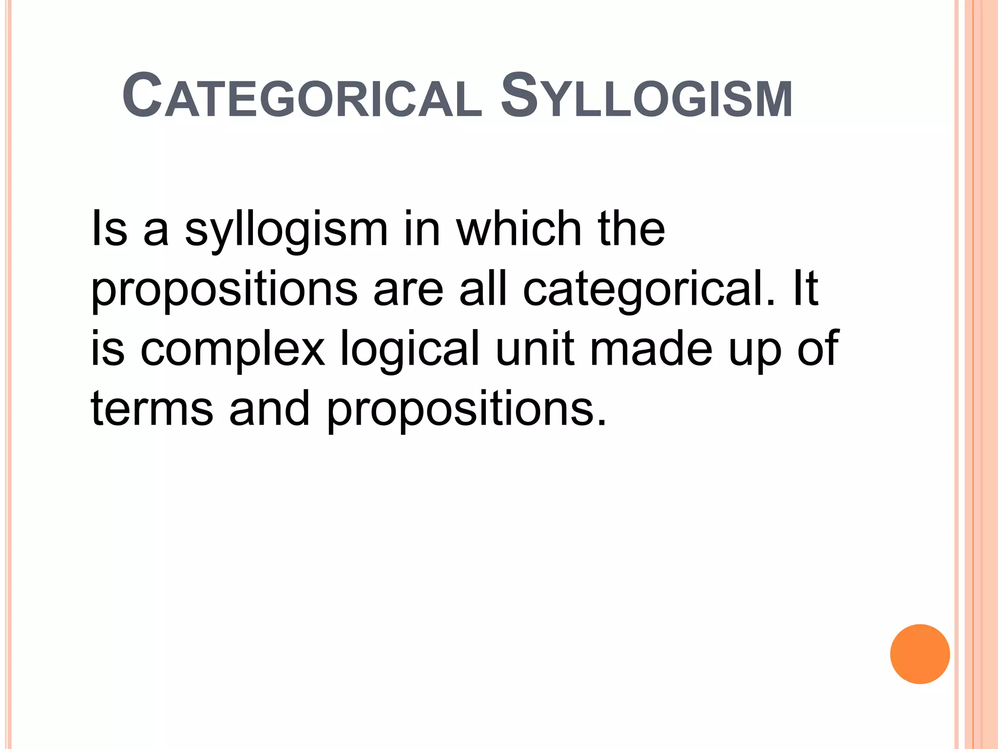 CATEGORICAL SYLLOGISM
Is a syllogism in which the
propositions are all categorical. It
is complex logical unit made up of
terms and propositions.
 