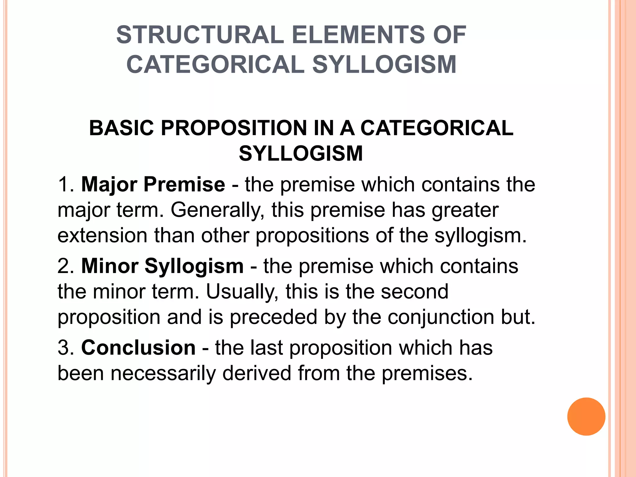STRUCTURAL ELEMENTS OF
CATEGORICAL SYLLOGISM
BASIC PROPOSITION IN A CATEGORICAL
SYLLOGISM
1. Major Premise - the premise which contains the
major term. Generally, this premise has greater
extension than other propositions of the syllogism.
2. Minor Syllogism - the premise which contains
the minor term. Usually, this is the second
proposition and is preceded by the conjunction but.
3. Conclusion - the last proposition which has
been necessarily derived from the premises.
 
