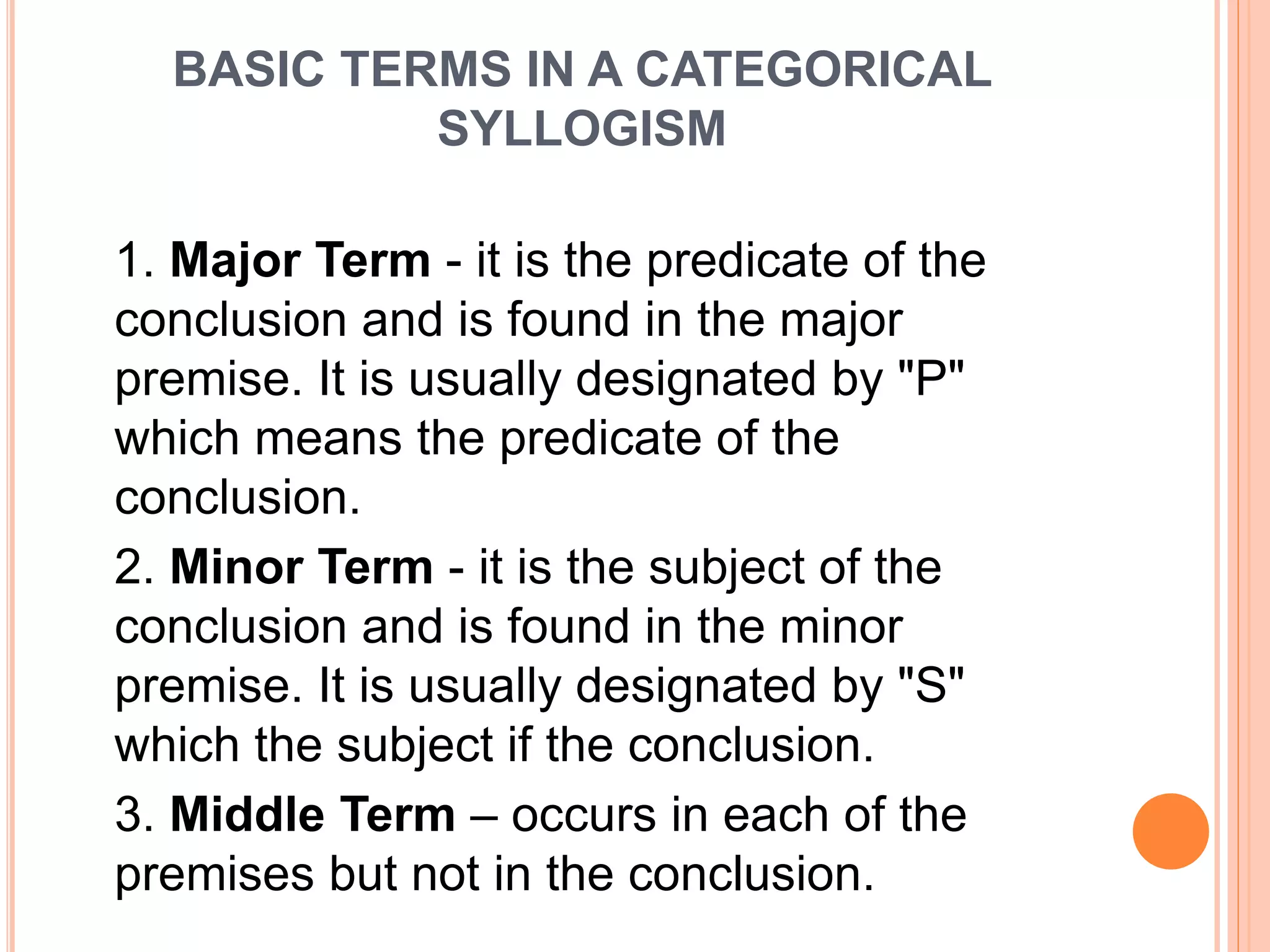 BASIC TERMS IN A CATEGORICAL
SYLLOGISM
1. Major Term - it is the predicate of the
conclusion and is found in the major
premise. It is usually designated by "P"
which means the predicate of the
conclusion.
2. Minor Term - it is the subject of the
conclusion and is found in the minor
premise. It is usually designated by "S"
which the subject if the conclusion.
3. Middle Term – occurs in each of the
premises but not in the conclusion.
 