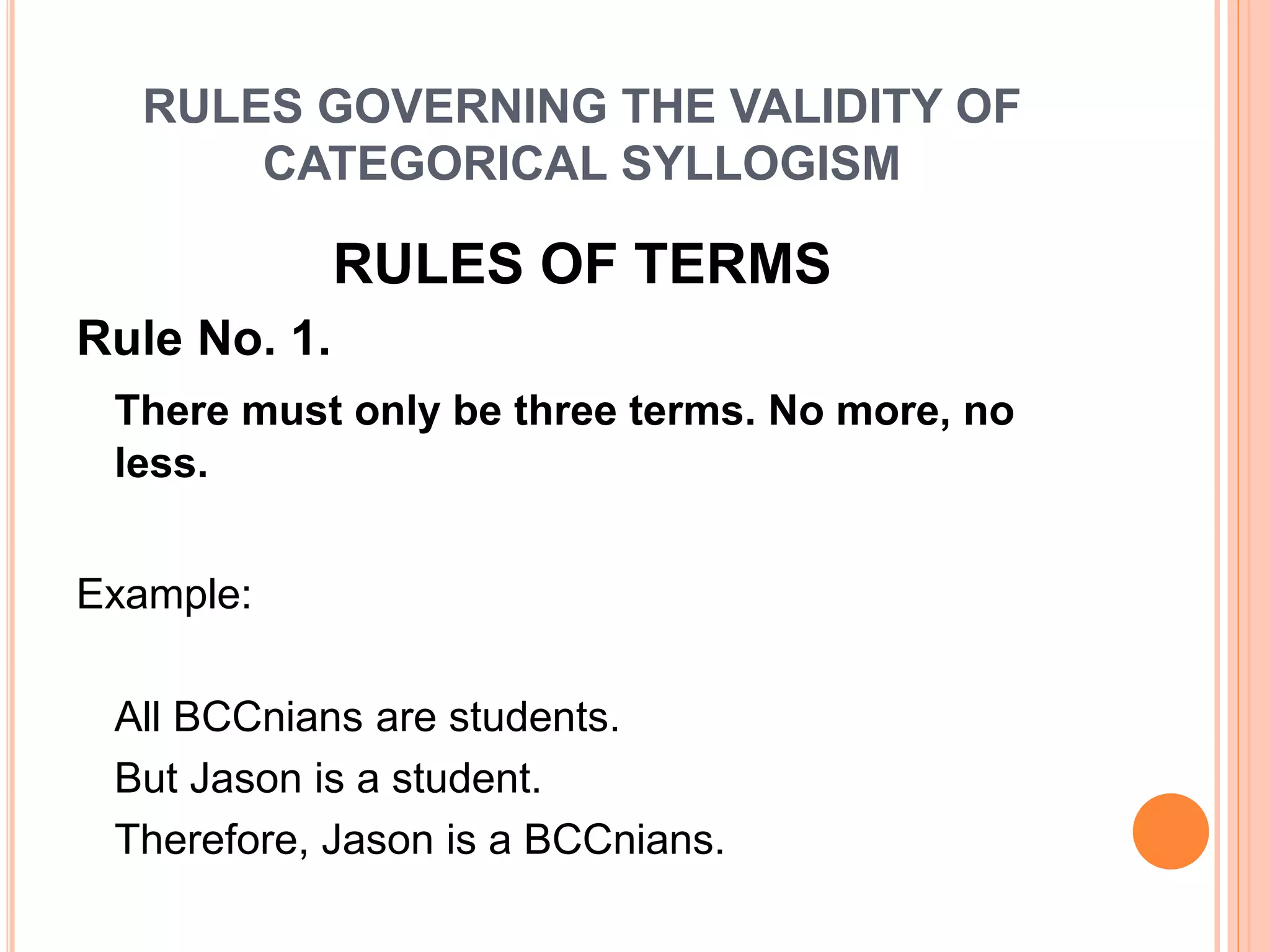 RULES GOVERNING THE VALIDITY OF
CATEGORICAL SYLLOGISM
RULES OF TERMS
Rule No. 1.
There must only be three terms. No more, no
less.
Example:
All BCCnians are students.
But Jason is a student.
Therefore, Jason is a BCCnians.
 