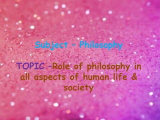 Subject – Philosophy
TOPIC –Role of philosophy in
all aspects of human life &
society
 