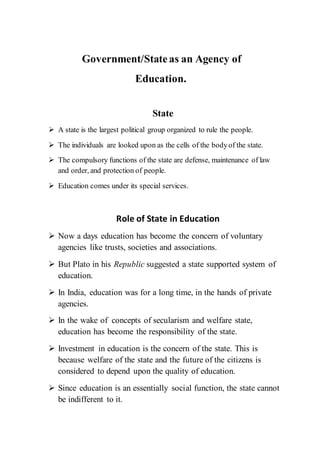 Government/Stateas an Agency of
Education.
State
 A state is the largest political group organized to rule the people.
 The individuals are looked upon as the cells of the bodyof the state.
 The compulsory functions of the state are defense, maintenance of law
and order, and protection of people.
 Education comes under its special services.
Role of State in Education
 Now a days education has become the concern of voluntary
agencies like trusts, societies and associations.
 But Plato in his Republic suggested a state supported system of
education.
 In India, education was for a long time, in the hands of private
agencies.
 In the wake of concepts of secularism and welfare state,
education has become the responsibility of the state.
 Investment in education is the concern of the state. This is
because welfare of the state and the future of the citizens is
considered to depend upon the quality of education.
 Since education is an essentially social function, the state cannot
be indifferent to it.
 