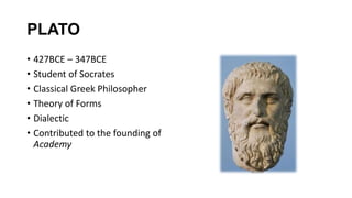 PLATO
• 427BCE – 347BCE
• Student of Socrates
• Classical Greek Philosopher
• Theory of Forms
• Dialectic
• Contributed to the founding of
Academy
 
