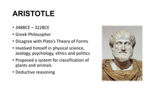 ARISTOTLE
• 348BCE – 322BCE
• Greek Philosopher
• Disagree with Plato’s Theory of Forms
• Involved himself in physical science,
zoology, psychology, ethics and politics
• Proposed a system for classification of
plants and animals
• Deductive reasoning
 